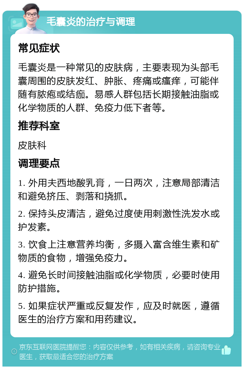 毛囊炎的治疗与调理 常见症状 毛囊炎是一种常见的皮肤病，主要表现为头部毛囊周围的皮肤发红、肿胀、疼痛或瘙痒，可能伴随有脓疱或结痂。易感人群包括长期接触油脂或化学物质的人群、免疫力低下者等。 推荐科室 皮肤科 调理要点 1. 外用夫西地酸乳膏，一日两次，注意局部清洁和避免挤压、剥落和挠抓。 2. 保持头皮清洁，避免过度使用刺激性洗发水或护发素。 3. 饮食上注意营养均衡，多摄入富含维生素和矿物质的食物，增强免疫力。 4. 避免长时间接触油脂或化学物质，必要时使用防护措施。 5. 如果症状严重或反复发作，应及时就医，遵循医生的治疗方案和用药建议。