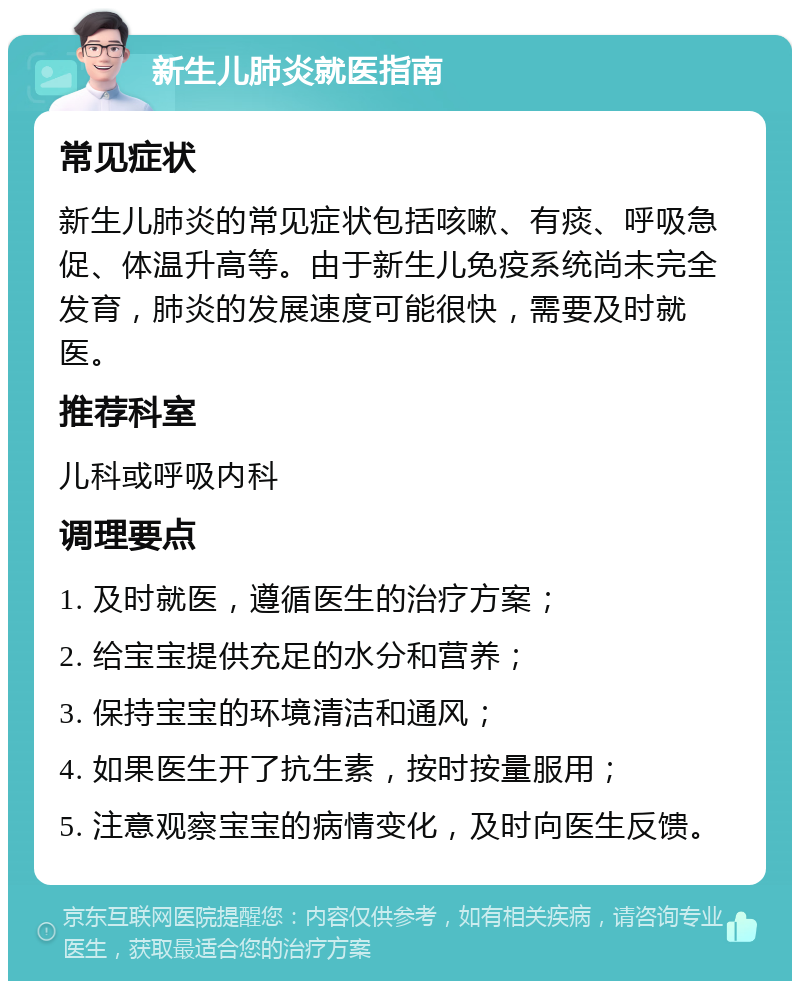 新生儿肺炎就医指南 常见症状 新生儿肺炎的常见症状包括咳嗽、有痰、呼吸急促、体温升高等。由于新生儿免疫系统尚未完全发育，肺炎的发展速度可能很快，需要及时就医。 推荐科室 儿科或呼吸内科 调理要点 1. 及时就医，遵循医生的治疗方案； 2. 给宝宝提供充足的水分和营养； 3. 保持宝宝的环境清洁和通风； 4. 如果医生开了抗生素，按时按量服用； 5. 注意观察宝宝的病情变化，及时向医生反馈。