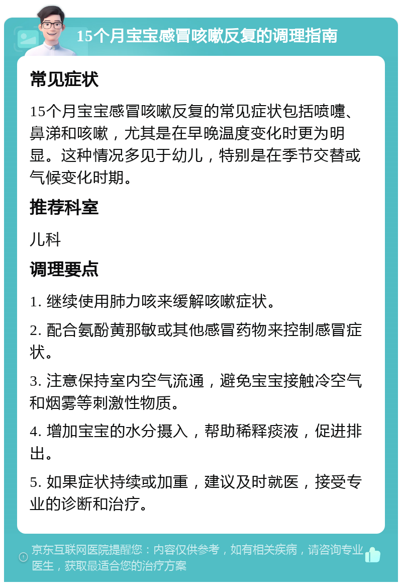 15个月宝宝感冒咳嗽反复的调理指南 常见症状 15个月宝宝感冒咳嗽反复的常见症状包括喷嚏、鼻涕和咳嗽，尤其是在早晚温度变化时更为明显。这种情况多见于幼儿，特别是在季节交替或气候变化时期。 推荐科室 儿科 调理要点 1. 继续使用肺力咳来缓解咳嗽症状。 2. 配合氨酚黄那敏或其他感冒药物来控制感冒症状。 3. 注意保持室内空气流通，避免宝宝接触冷空气和烟雾等刺激性物质。 4. 增加宝宝的水分摄入，帮助稀释痰液，促进排出。 5. 如果症状持续或加重，建议及时就医，接受专业的诊断和治疗。