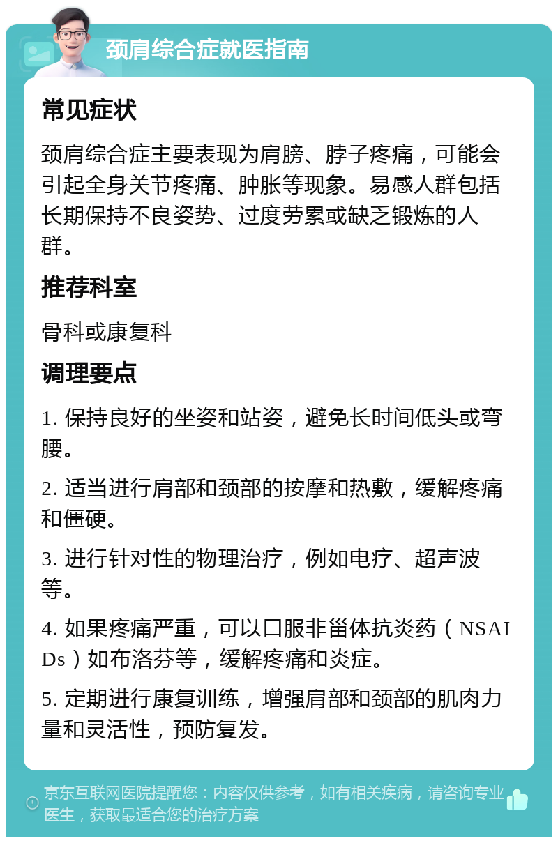 颈肩综合症就医指南 常见症状 颈肩综合症主要表现为肩膀、脖子疼痛，可能会引起全身关节疼痛、肿胀等现象。易感人群包括长期保持不良姿势、过度劳累或缺乏锻炼的人群。 推荐科室 骨科或康复科 调理要点 1. 保持良好的坐姿和站姿，避免长时间低头或弯腰。 2. 适当进行肩部和颈部的按摩和热敷，缓解疼痛和僵硬。 3. 进行针对性的物理治疗，例如电疗、超声波等。 4. 如果疼痛严重，可以口服非甾体抗炎药（NSAIDs）如布洛芬等，缓解疼痛和炎症。 5. 定期进行康复训练，增强肩部和颈部的肌肉力量和灵活性，预防复发。