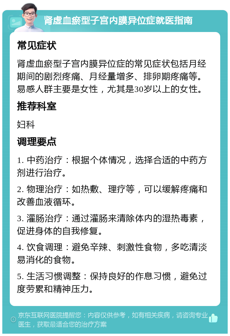 肾虚血瘀型子宫内膜异位症就医指南 常见症状 肾虚血瘀型子宫内膜异位症的常见症状包括月经期间的剧烈疼痛、月经量增多、排卵期疼痛等。易感人群主要是女性，尤其是30岁以上的女性。 推荐科室 妇科 调理要点 1. 中药治疗：根据个体情况，选择合适的中药方剂进行治疗。 2. 物理治疗：如热敷、理疗等，可以缓解疼痛和改善血液循环。 3. 灌肠治疗：通过灌肠来清除体内的湿热毒素，促进身体的自我修复。 4. 饮食调理：避免辛辣、刺激性食物，多吃清淡易消化的食物。 5. 生活习惯调整：保持良好的作息习惯，避免过度劳累和精神压力。