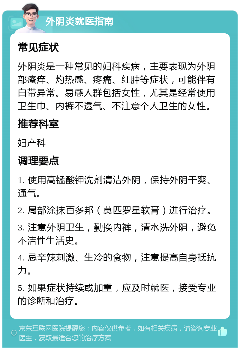 外阴炎就医指南 常见症状 外阴炎是一种常见的妇科疾病，主要表现为外阴部瘙痒、灼热感、疼痛、红肿等症状，可能伴有白带异常。易感人群包括女性，尤其是经常使用卫生巾、内裤不透气、不注意个人卫生的女性。 推荐科室 妇产科 调理要点 1. 使用高锰酸钾洗剂清洁外阴，保持外阴干爽、通气。 2. 局部涂抹百多邦（莫匹罗星软膏）进行治疗。 3. 注意外阴卫生，勤换内裤，清水洗外阴，避免不洁性生活史。 4. 忌辛辣刺激、生冷的食物，注意提高自身抵抗力。 5. 如果症状持续或加重，应及时就医，接受专业的诊断和治疗。