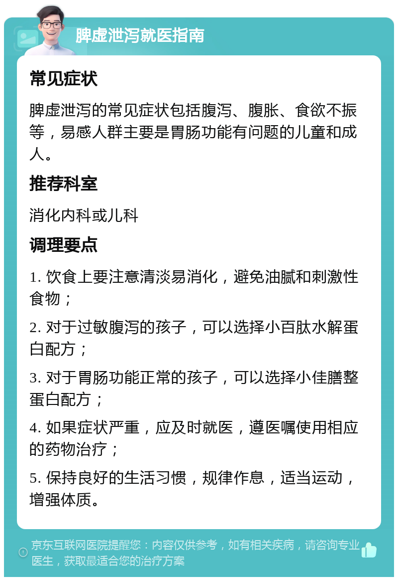 脾虚泄泻就医指南 常见症状 脾虚泄泻的常见症状包括腹泻、腹胀、食欲不振等，易感人群主要是胃肠功能有问题的儿童和成人。 推荐科室 消化内科或儿科 调理要点 1. 饮食上要注意清淡易消化，避免油腻和刺激性食物； 2. 对于过敏腹泻的孩子，可以选择小百肽水解蛋白配方； 3. 对于胃肠功能正常的孩子，可以选择小佳膳整蛋白配方； 4. 如果症状严重，应及时就医，遵医嘱使用相应的药物治疗； 5. 保持良好的生活习惯，规律作息，适当运动，增强体质。