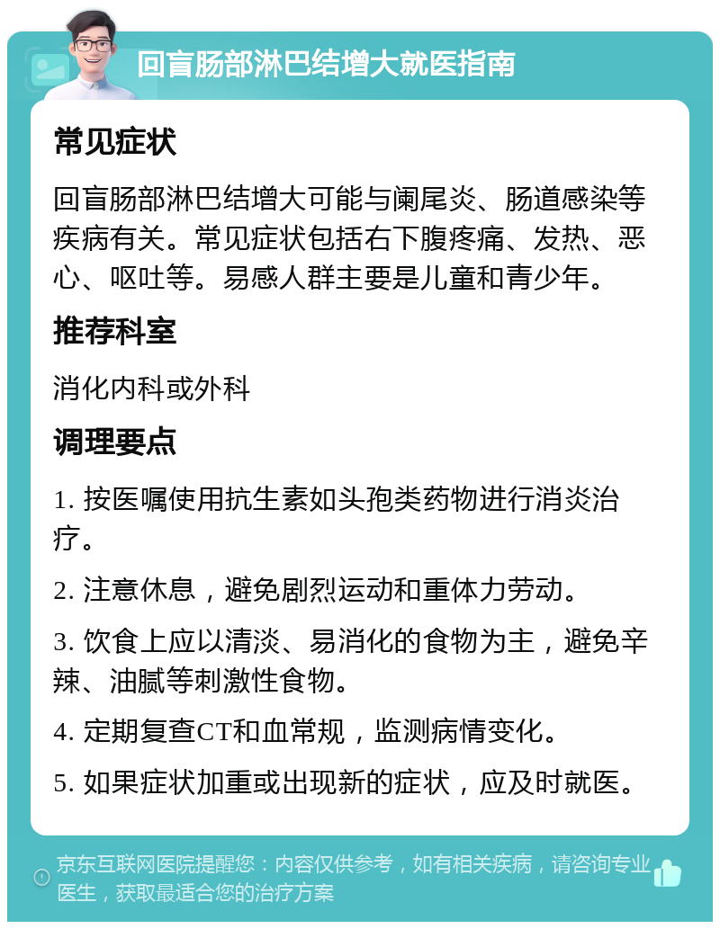 回盲肠部淋巴结增大就医指南 常见症状 回盲肠部淋巴结增大可能与阑尾炎、肠道感染等疾病有关。常见症状包括右下腹疼痛、发热、恶心、呕吐等。易感人群主要是儿童和青少年。 推荐科室 消化内科或外科 调理要点 1. 按医嘱使用抗生素如头孢类药物进行消炎治疗。 2. 注意休息，避免剧烈运动和重体力劳动。 3. 饮食上应以清淡、易消化的食物为主，避免辛辣、油腻等刺激性食物。 4. 定期复查CT和血常规，监测病情变化。 5. 如果症状加重或出现新的症状，应及时就医。