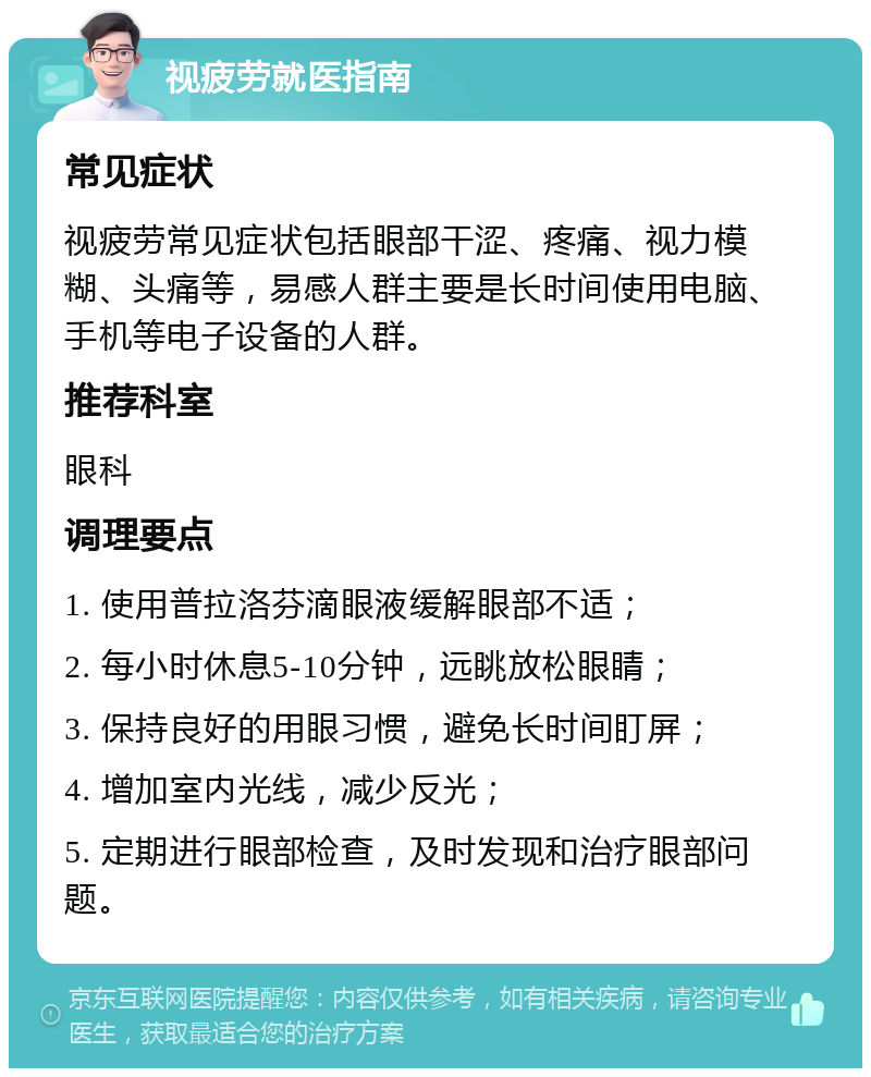 视疲劳就医指南 常见症状 视疲劳常见症状包括眼部干涩、疼痛、视力模糊、头痛等，易感人群主要是长时间使用电脑、手机等电子设备的人群。 推荐科室 眼科 调理要点 1. 使用普拉洛芬滴眼液缓解眼部不适； 2. 每小时休息5-10分钟，远眺放松眼睛； 3. 保持良好的用眼习惯，避免长时间盯屏； 4. 增加室内光线，减少反光； 5. 定期进行眼部检查，及时发现和治疗眼部问题。