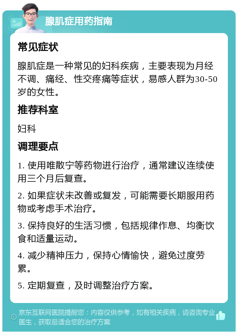 腺肌症用药指南 常见症状 腺肌症是一种常见的妇科疾病，主要表现为月经不调、痛经、性交疼痛等症状，易感人群为30-50岁的女性。 推荐科室 妇科 调理要点 1. 使用唯散宁等药物进行治疗，通常建议连续使用三个月后复查。 2. 如果症状未改善或复发，可能需要长期服用药物或考虑手术治疗。 3. 保持良好的生活习惯，包括规律作息、均衡饮食和适量运动。 4. 减少精神压力，保持心情愉快，避免过度劳累。 5. 定期复查，及时调整治疗方案。