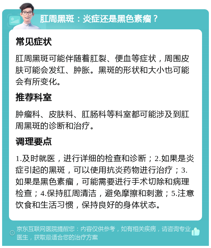 肛周黑斑：炎症还是黑色素瘤？ 常见症状 肛周黑斑可能伴随着肛裂、便血等症状，周围皮肤可能会发红、肿胀。黑斑的形状和大小也可能会有所变化。 推荐科室 肿瘤科、皮肤科、肛肠科等科室都可能涉及到肛周黑斑的诊断和治疗。 调理要点 1.及时就医，进行详细的检查和诊断；2.如果是炎症引起的黑斑，可以使用抗炎药物进行治疗；3.如果是黑色素瘤，可能需要进行手术切除和病理检查；4.保持肛周清洁，避免摩擦和刺激；5.注意饮食和生活习惯，保持良好的身体状态。