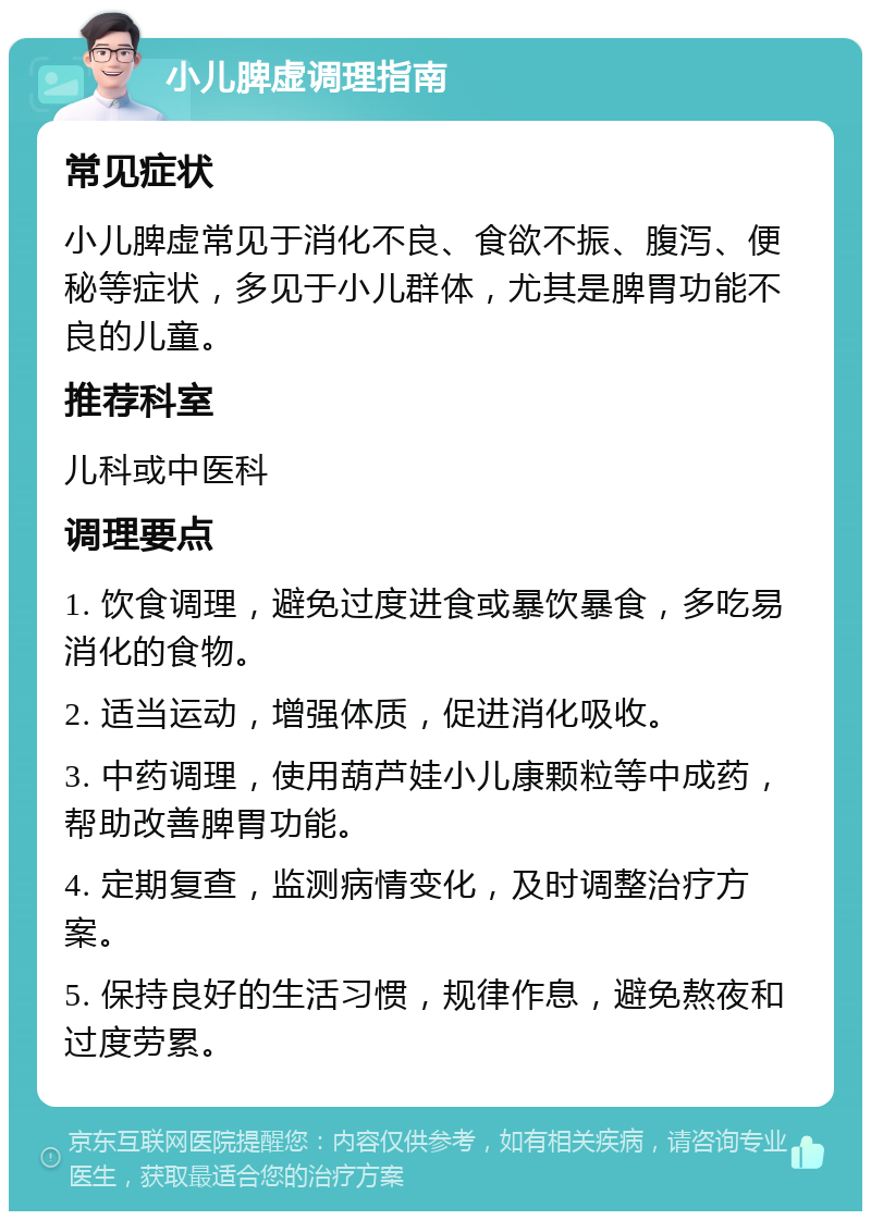 小儿脾虚调理指南 常见症状 小儿脾虚常见于消化不良、食欲不振、腹泻、便秘等症状，多见于小儿群体，尤其是脾胃功能不良的儿童。 推荐科室 儿科或中医科 调理要点 1. 饮食调理，避免过度进食或暴饮暴食，多吃易消化的食物。 2. 适当运动，增强体质，促进消化吸收。 3. 中药调理，使用葫芦娃小儿康颗粒等中成药，帮助改善脾胃功能。 4. 定期复查，监测病情变化，及时调整治疗方案。 5. 保持良好的生活习惯，规律作息，避免熬夜和过度劳累。