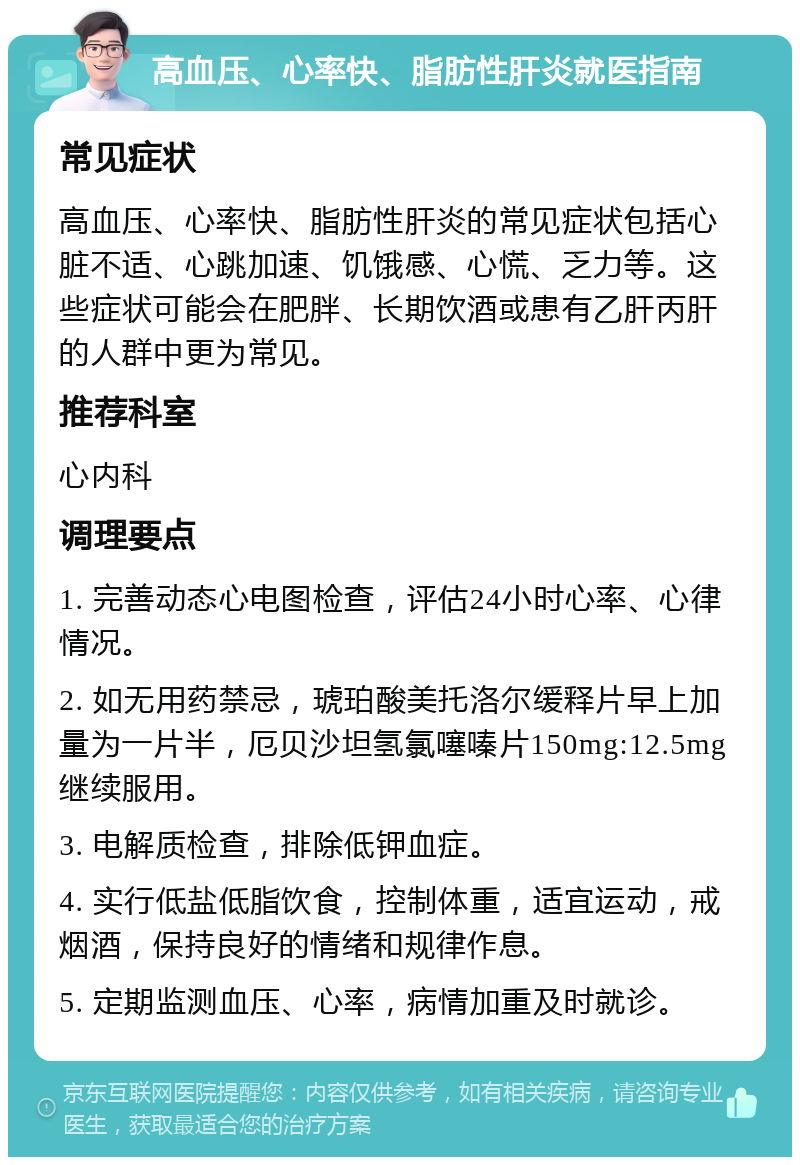 高血压、心率快、脂肪性肝炎就医指南 常见症状 高血压、心率快、脂肪性肝炎的常见症状包括心脏不适、心跳加速、饥饿感、心慌、乏力等。这些症状可能会在肥胖、长期饮酒或患有乙肝丙肝的人群中更为常见。 推荐科室 心内科 调理要点 1. 完善动态心电图检查，评估24小时心率、心律情况。 2. 如无用药禁忌，琥珀酸美托洛尔缓释片早上加量为一片半，厄贝沙坦氢氯噻嗪片150mg:12.5mg继续服用。 3. 电解质检查，排除低钾血症。 4. 实行低盐低脂饮食，控制体重，适宜运动，戒烟酒，保持良好的情绪和规律作息。 5. 定期监测血压、心率，病情加重及时就诊。