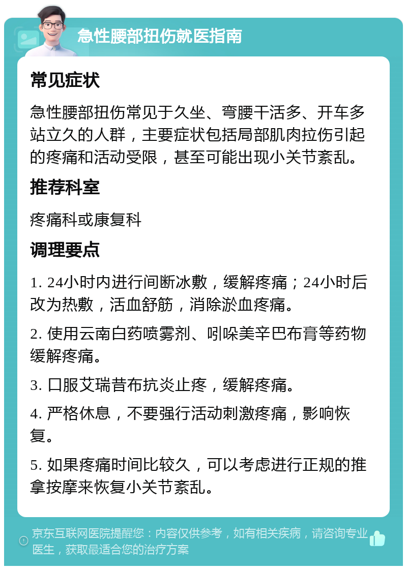 急性腰部扭伤就医指南 常见症状 急性腰部扭伤常见于久坐、弯腰干活多、开车多站立久的人群，主要症状包括局部肌肉拉伤引起的疼痛和活动受限，甚至可能出现小关节紊乱。 推荐科室 疼痛科或康复科 调理要点 1. 24小时内进行间断冰敷，缓解疼痛；24小时后改为热敷，活血舒筋，消除淤血疼痛。 2. 使用云南白药喷雾剂、吲哚美辛巴布膏等药物缓解疼痛。 3. 口服艾瑞昔布抗炎止疼，缓解疼痛。 4. 严格休息，不要强行活动刺激疼痛，影响恢复。 5. 如果疼痛时间比较久，可以考虑进行正规的推拿按摩来恢复小关节紊乱。