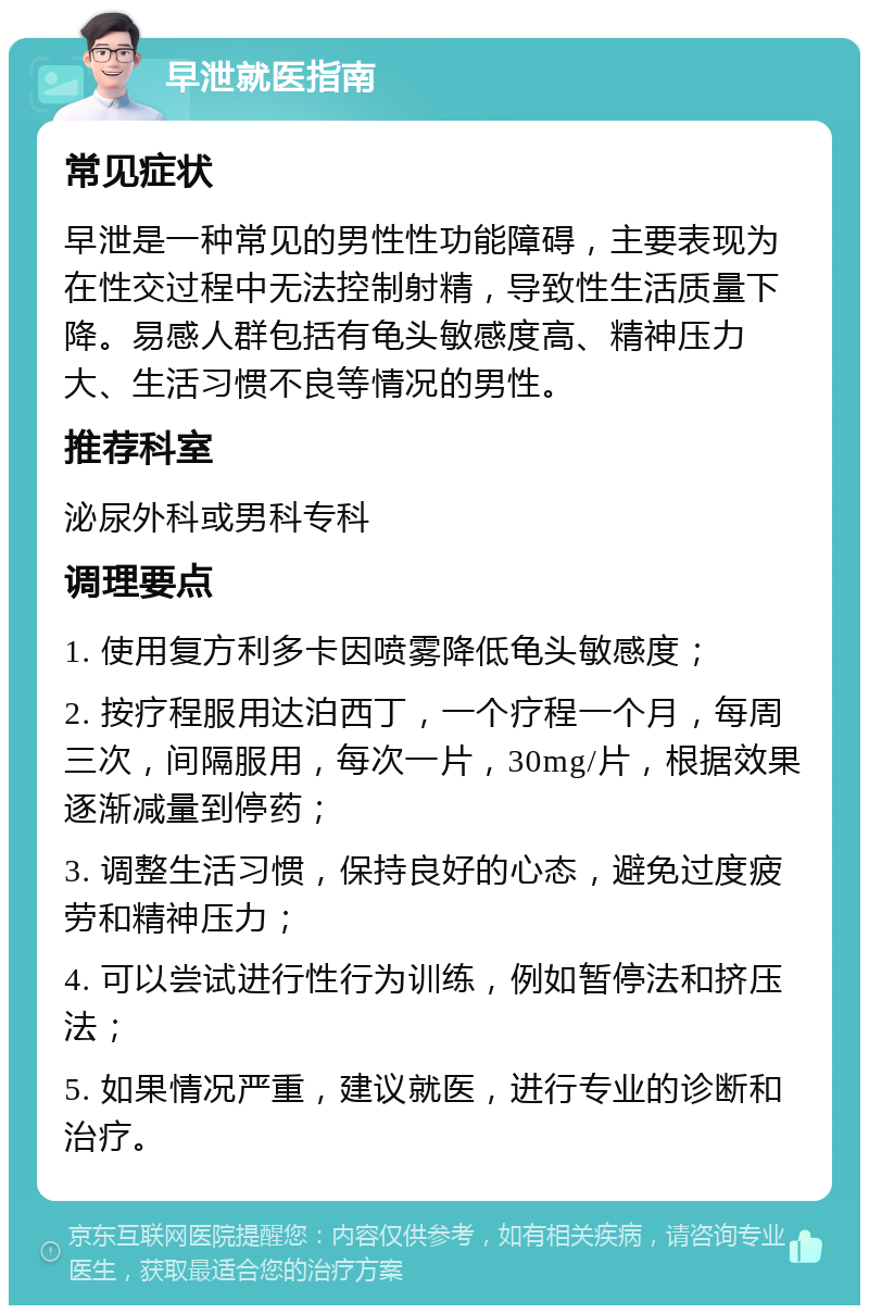 早泄就医指南 常见症状 早泄是一种常见的男性性功能障碍，主要表现为在性交过程中无法控制射精，导致性生活质量下降。易感人群包括有龟头敏感度高、精神压力大、生活习惯不良等情况的男性。 推荐科室 泌尿外科或男科专科 调理要点 1. 使用复方利多卡因喷雾降低龟头敏感度； 2. 按疗程服用达泊西丁，一个疗程一个月，每周三次，间隔服用，每次一片，30mg/片，根据效果逐渐减量到停药； 3. 调整生活习惯，保持良好的心态，避免过度疲劳和精神压力； 4. 可以尝试进行性行为训练，例如暂停法和挤压法； 5. 如果情况严重，建议就医，进行专业的诊断和治疗。