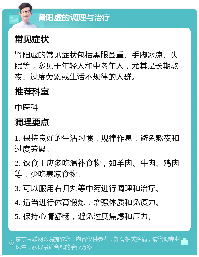 肾阳虚的调理与治疗 常见症状 肾阳虚的常见症状包括黑眼圈重、手脚冰凉、失眠等，多见于年轻人和中老年人，尤其是长期熬夜、过度劳累或生活不规律的人群。 推荐科室 中医科 调理要点 1. 保持良好的生活习惯，规律作息，避免熬夜和过度劳累。 2. 饮食上应多吃温补食物，如羊肉、牛肉、鸡肉等，少吃寒凉食物。 3. 可以服用右归丸等中药进行调理和治疗。 4. 适当进行体育锻炼，增强体质和免疫力。 5. 保持心情舒畅，避免过度焦虑和压力。