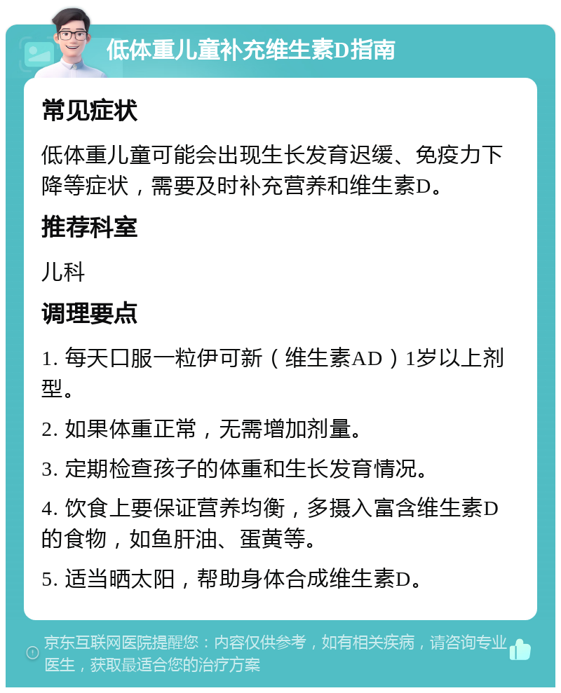 低体重儿童补充维生素D指南 常见症状 低体重儿童可能会出现生长发育迟缓、免疫力下降等症状，需要及时补充营养和维生素D。 推荐科室 儿科 调理要点 1. 每天口服一粒伊可新（维生素AD）1岁以上剂型。 2. 如果体重正常，无需增加剂量。 3. 定期检查孩子的体重和生长发育情况。 4. 饮食上要保证营养均衡，多摄入富含维生素D的食物，如鱼肝油、蛋黄等。 5. 适当晒太阳，帮助身体合成维生素D。