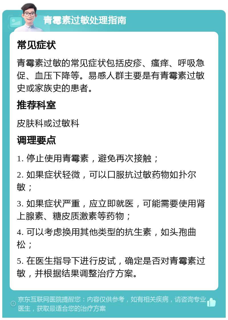 青霉素过敏处理指南 常见症状 青霉素过敏的常见症状包括皮疹、瘙痒、呼吸急促、血压下降等。易感人群主要是有青霉素过敏史或家族史的患者。 推荐科室 皮肤科或过敏科 调理要点 1. 停止使用青霉素，避免再次接触； 2. 如果症状轻微，可以口服抗过敏药物如扑尔敏； 3. 如果症状严重，应立即就医，可能需要使用肾上腺素、糖皮质激素等药物； 4. 可以考虑换用其他类型的抗生素，如头孢曲松； 5. 在医生指导下进行皮试，确定是否对青霉素过敏，并根据结果调整治疗方案。