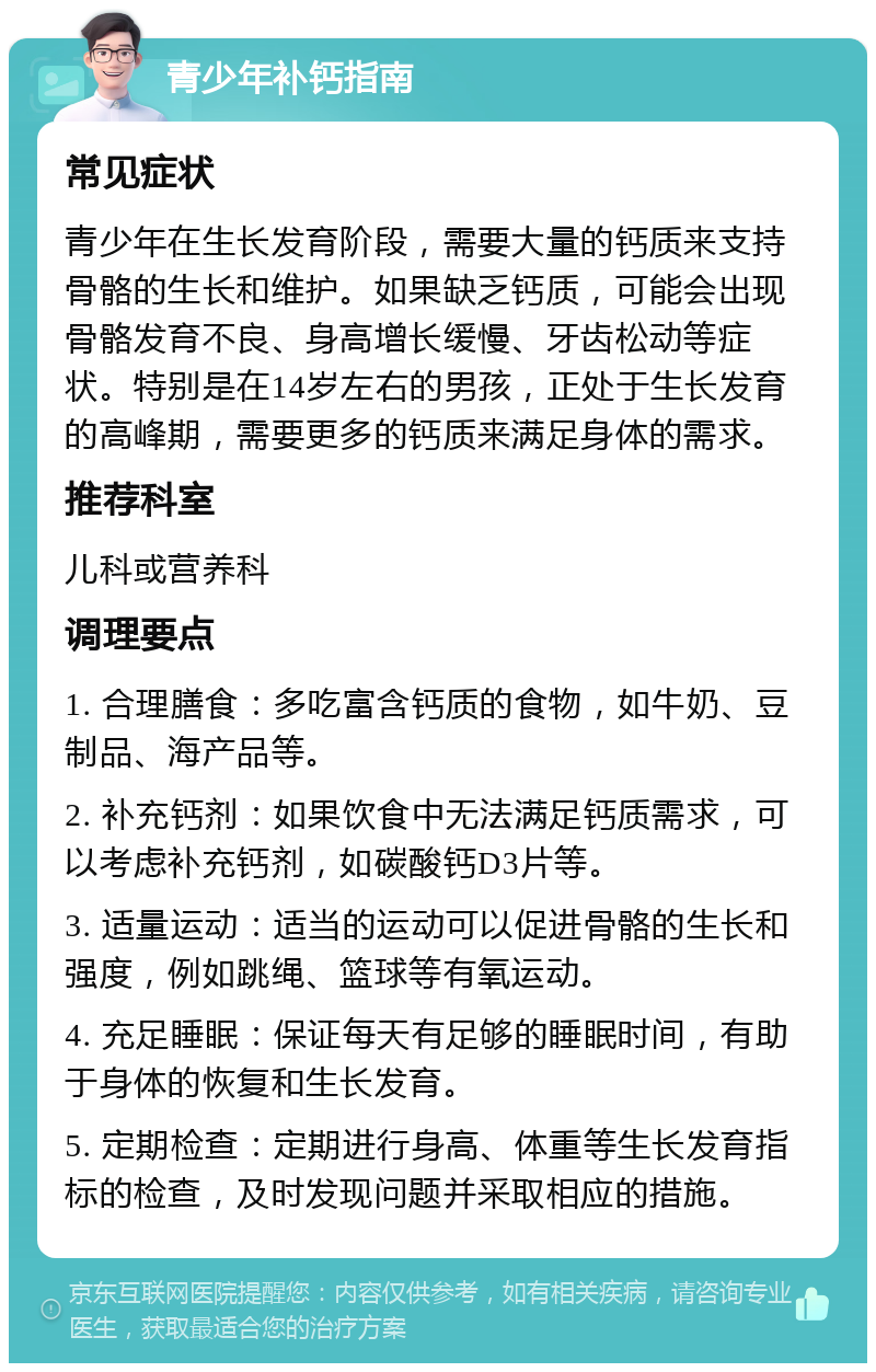 青少年补钙指南 常见症状 青少年在生长发育阶段，需要大量的钙质来支持骨骼的生长和维护。如果缺乏钙质，可能会出现骨骼发育不良、身高增长缓慢、牙齿松动等症状。特别是在14岁左右的男孩，正处于生长发育的高峰期，需要更多的钙质来满足身体的需求。 推荐科室 儿科或营养科 调理要点 1. 合理膳食：多吃富含钙质的食物，如牛奶、豆制品、海产品等。 2. 补充钙剂：如果饮食中无法满足钙质需求，可以考虑补充钙剂，如碳酸钙D3片等。 3. 适量运动：适当的运动可以促进骨骼的生长和强度，例如跳绳、篮球等有氧运动。 4. 充足睡眠：保证每天有足够的睡眠时间，有助于身体的恢复和生长发育。 5. 定期检查：定期进行身高、体重等生长发育指标的检查，及时发现问题并采取相应的措施。