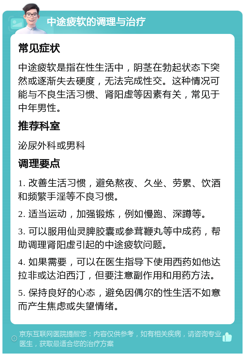 中途疲软的调理与治疗 常见症状 中途疲软是指在性生活中，阴茎在勃起状态下突然或逐渐失去硬度，无法完成性交。这种情况可能与不良生活习惯、肾阳虚等因素有关，常见于中年男性。 推荐科室 泌尿外科或男科 调理要点 1. 改善生活习惯，避免熬夜、久坐、劳累、饮酒和频繁手淫等不良习惯。 2. 适当运动，加强锻炼，例如慢跑、深蹲等。 3. 可以服用仙灵脾胶囊或参茸鞭丸等中成药，帮助调理肾阳虚引起的中途疲软问题。 4. 如果需要，可以在医生指导下使用西药如他达拉非或达泊西汀，但要注意副作用和用药方法。 5. 保持良好的心态，避免因偶尔的性生活不如意而产生焦虑或失望情绪。