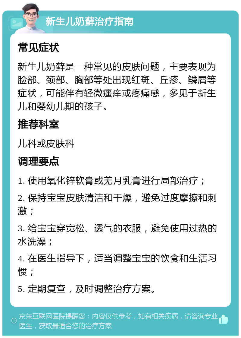 新生儿奶藓治疗指南 常见症状 新生儿奶藓是一种常见的皮肤问题，主要表现为脸部、颈部、胸部等处出现红斑、丘疹、鳞屑等症状，可能伴有轻微瘙痒或疼痛感，多见于新生儿和婴幼儿期的孩子。 推荐科室 儿科或皮肤科 调理要点 1. 使用氧化锌软膏或羌月乳膏进行局部治疗； 2. 保持宝宝皮肤清洁和干燥，避免过度摩擦和刺激； 3. 给宝宝穿宽松、透气的衣服，避免使用过热的水洗澡； 4. 在医生指导下，适当调整宝宝的饮食和生活习惯； 5. 定期复查，及时调整治疗方案。