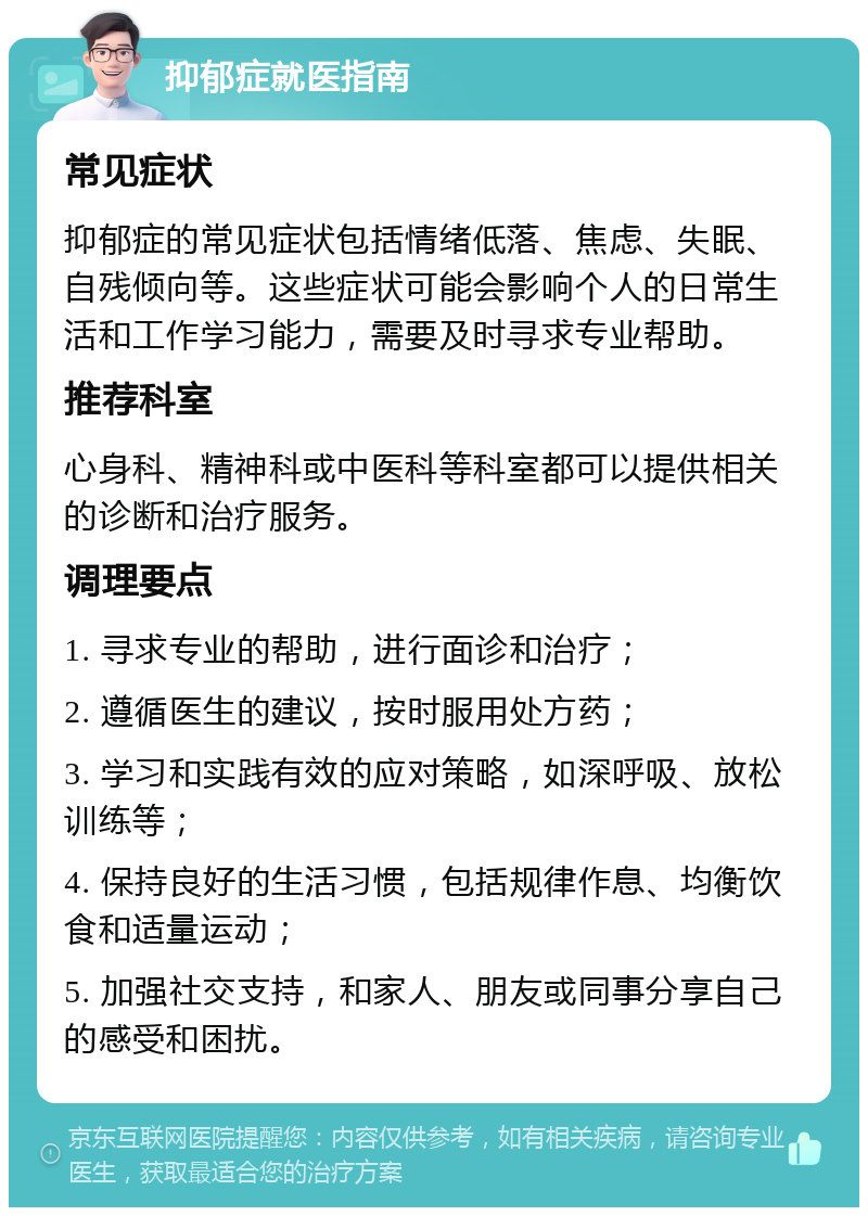 抑郁症就医指南 常见症状 抑郁症的常见症状包括情绪低落、焦虑、失眠、自残倾向等。这些症状可能会影响个人的日常生活和工作学习能力，需要及时寻求专业帮助。 推荐科室 心身科、精神科或中医科等科室都可以提供相关的诊断和治疗服务。 调理要点 1. 寻求专业的帮助，进行面诊和治疗； 2. 遵循医生的建议，按时服用处方药； 3. 学习和实践有效的应对策略，如深呼吸、放松训练等； 4. 保持良好的生活习惯，包括规律作息、均衡饮食和适量运动； 5. 加强社交支持，和家人、朋友或同事分享自己的感受和困扰。