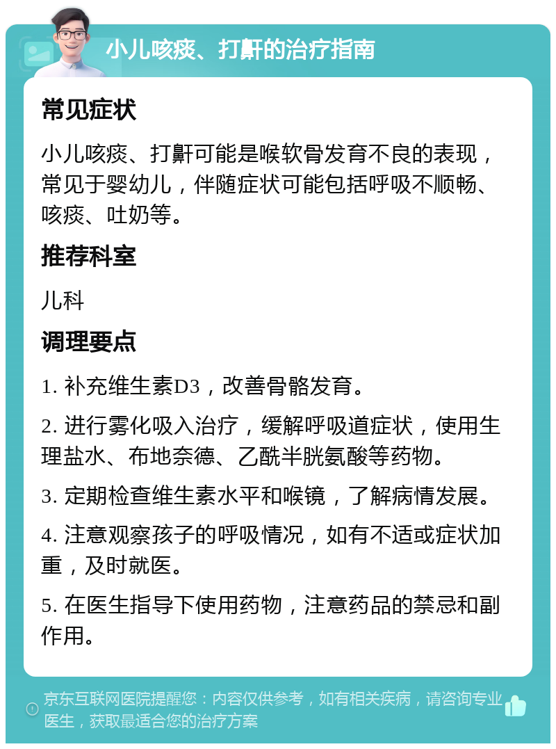 小儿咳痰、打鼾的治疗指南 常见症状 小儿咳痰、打鼾可能是喉软骨发育不良的表现，常见于婴幼儿，伴随症状可能包括呼吸不顺畅、咳痰、吐奶等。 推荐科室 儿科 调理要点 1. 补充维生素D3，改善骨骼发育。 2. 进行雾化吸入治疗，缓解呼吸道症状，使用生理盐水、布地奈德、乙酰半胱氨酸等药物。 3. 定期检查维生素水平和喉镜，了解病情发展。 4. 注意观察孩子的呼吸情况，如有不适或症状加重，及时就医。 5. 在医生指导下使用药物，注意药品的禁忌和副作用。