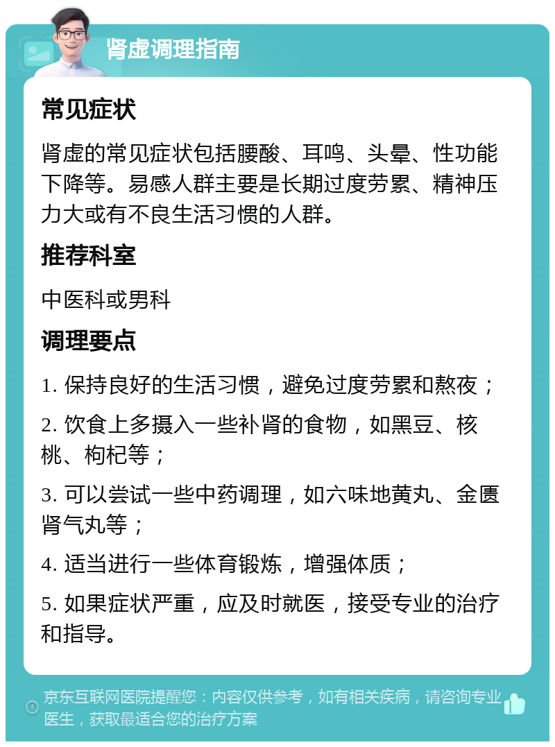 肾虚调理指南 常见症状 肾虚的常见症状包括腰酸、耳鸣、头晕、性功能下降等。易感人群主要是长期过度劳累、精神压力大或有不良生活习惯的人群。 推荐科室 中医科或男科 调理要点 1. 保持良好的生活习惯，避免过度劳累和熬夜； 2. 饮食上多摄入一些补肾的食物，如黑豆、核桃、枸杞等； 3. 可以尝试一些中药调理，如六味地黄丸、金匮肾气丸等； 4. 适当进行一些体育锻炼，增强体质； 5. 如果症状严重，应及时就医，接受专业的治疗和指导。