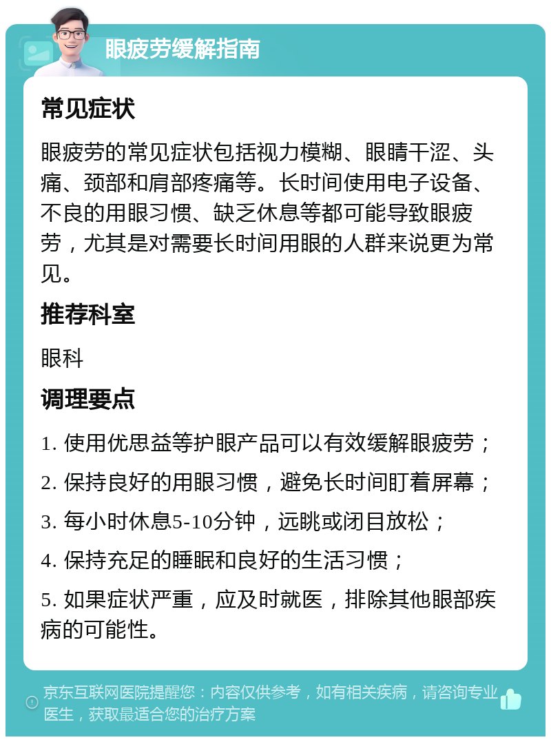 眼疲劳缓解指南 常见症状 眼疲劳的常见症状包括视力模糊、眼睛干涩、头痛、颈部和肩部疼痛等。长时间使用电子设备、不良的用眼习惯、缺乏休息等都可能导致眼疲劳，尤其是对需要长时间用眼的人群来说更为常见。 推荐科室 眼科 调理要点 1. 使用优思益等护眼产品可以有效缓解眼疲劳； 2. 保持良好的用眼习惯，避免长时间盯着屏幕； 3. 每小时休息5-10分钟，远眺或闭目放松； 4. 保持充足的睡眠和良好的生活习惯； 5. 如果症状严重，应及时就医，排除其他眼部疾病的可能性。