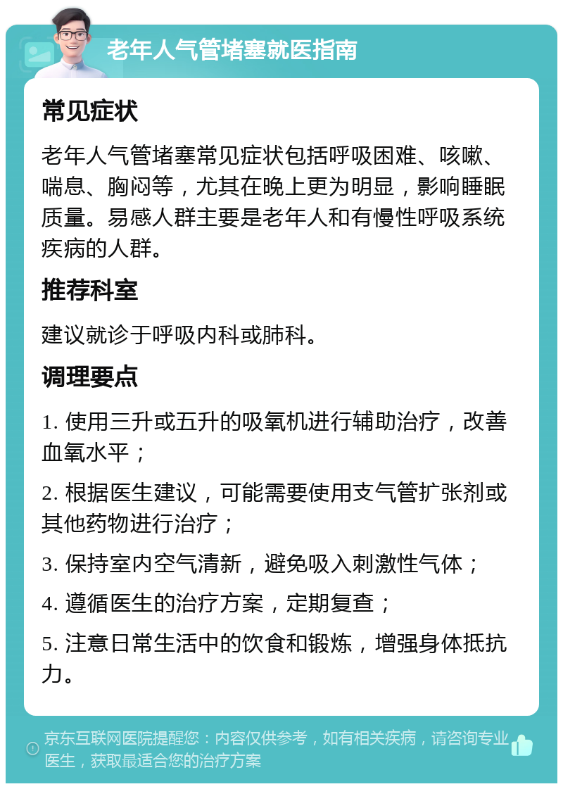 老年人气管堵塞就医指南 常见症状 老年人气管堵塞常见症状包括呼吸困难、咳嗽、喘息、胸闷等，尤其在晚上更为明显，影响睡眠质量。易感人群主要是老年人和有慢性呼吸系统疾病的人群。 推荐科室 建议就诊于呼吸内科或肺科。 调理要点 1. 使用三升或五升的吸氧机进行辅助治疗，改善血氧水平； 2. 根据医生建议，可能需要使用支气管扩张剂或其他药物进行治疗； 3. 保持室内空气清新，避免吸入刺激性气体； 4. 遵循医生的治疗方案，定期复查； 5. 注意日常生活中的饮食和锻炼，增强身体抵抗力。