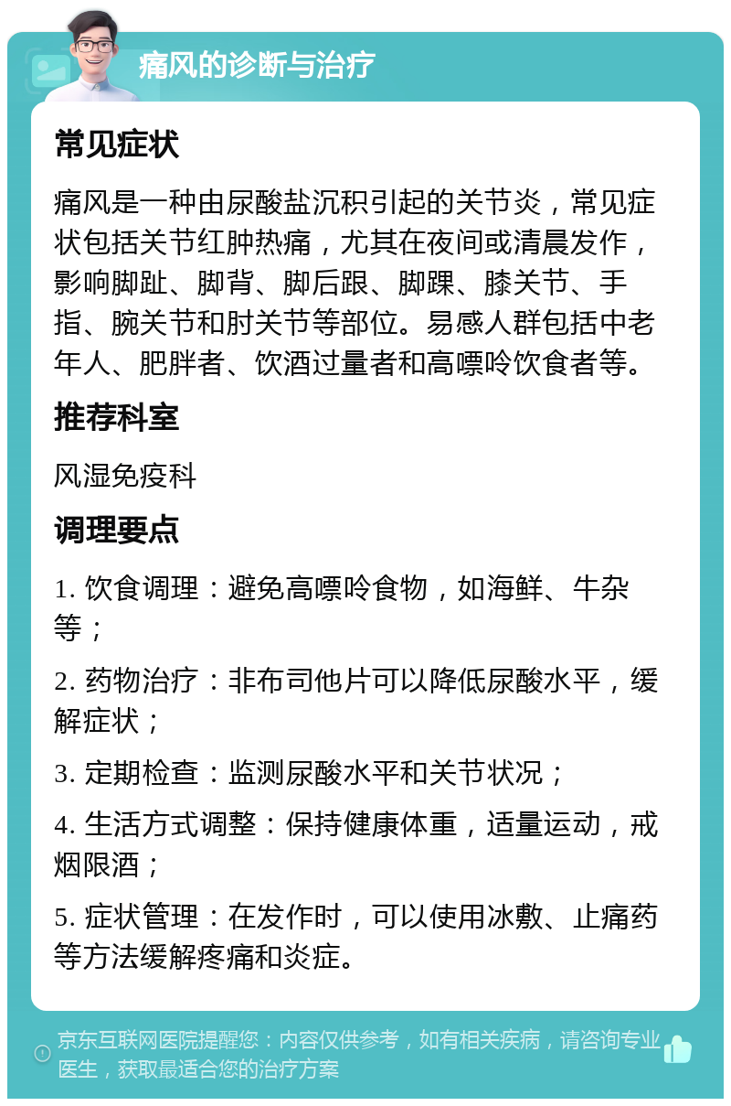 痛风的诊断与治疗 常见症状 痛风是一种由尿酸盐沉积引起的关节炎，常见症状包括关节红肿热痛，尤其在夜间或清晨发作，影响脚趾、脚背、脚后跟、脚踝、膝关节、手指、腕关节和肘关节等部位。易感人群包括中老年人、肥胖者、饮酒过量者和高嘌呤饮食者等。 推荐科室 风湿免疫科 调理要点 1. 饮食调理：避免高嘌呤食物，如海鲜、牛杂等； 2. 药物治疗：非布司他片可以降低尿酸水平，缓解症状； 3. 定期检查：监测尿酸水平和关节状况； 4. 生活方式调整：保持健康体重，适量运动，戒烟限酒； 5. 症状管理：在发作时，可以使用冰敷、止痛药等方法缓解疼痛和炎症。