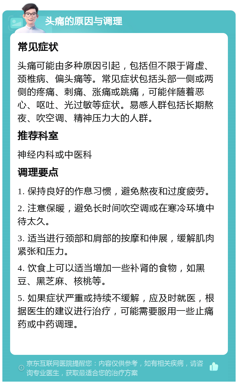 头痛的原因与调理 常见症状 头痛可能由多种原因引起，包括但不限于肾虚、颈椎病、偏头痛等。常见症状包括头部一侧或两侧的疼痛、刺痛、涨痛或跳痛，可能伴随着恶心、呕吐、光过敏等症状。易感人群包括长期熬夜、吹空调、精神压力大的人群。 推荐科室 神经内科或中医科 调理要点 1. 保持良好的作息习惯，避免熬夜和过度疲劳。 2. 注意保暖，避免长时间吹空调或在寒冷环境中待太久。 3. 适当进行颈部和肩部的按摩和伸展，缓解肌肉紧张和压力。 4. 饮食上可以适当增加一些补肾的食物，如黑豆、黑芝麻、核桃等。 5. 如果症状严重或持续不缓解，应及时就医，根据医生的建议进行治疗，可能需要服用一些止痛药或中药调理。