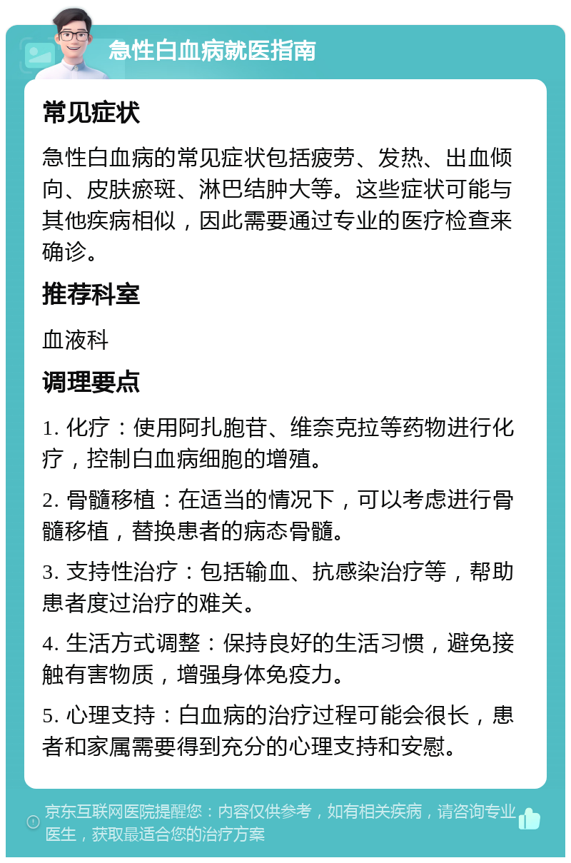 急性白血病就医指南 常见症状 急性白血病的常见症状包括疲劳、发热、出血倾向、皮肤瘀斑、淋巴结肿大等。这些症状可能与其他疾病相似，因此需要通过专业的医疗检查来确诊。 推荐科室 血液科 调理要点 1. 化疗：使用阿扎胞苷、维奈克拉等药物进行化疗，控制白血病细胞的增殖。 2. 骨髓移植：在适当的情况下，可以考虑进行骨髓移植，替换患者的病态骨髓。 3. 支持性治疗：包括输血、抗感染治疗等，帮助患者度过治疗的难关。 4. 生活方式调整：保持良好的生活习惯，避免接触有害物质，增强身体免疫力。 5. 心理支持：白血病的治疗过程可能会很长，患者和家属需要得到充分的心理支持和安慰。