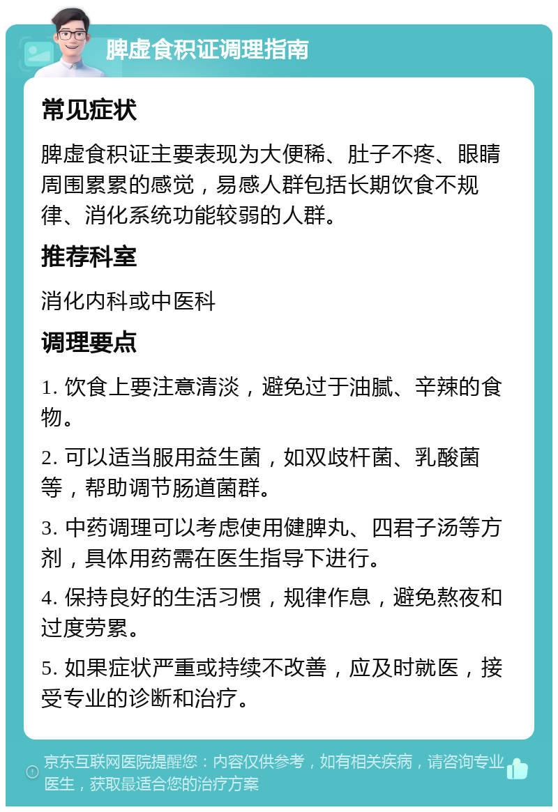 脾虚食积证调理指南 常见症状 脾虚食积证主要表现为大便稀、肚子不疼、眼睛周围累累的感觉，易感人群包括长期饮食不规律、消化系统功能较弱的人群。 推荐科室 消化内科或中医科 调理要点 1. 饮食上要注意清淡，避免过于油腻、辛辣的食物。 2. 可以适当服用益生菌，如双歧杆菌、乳酸菌等，帮助调节肠道菌群。 3. 中药调理可以考虑使用健脾丸、四君子汤等方剂，具体用药需在医生指导下进行。 4. 保持良好的生活习惯，规律作息，避免熬夜和过度劳累。 5. 如果症状严重或持续不改善，应及时就医，接受专业的诊断和治疗。