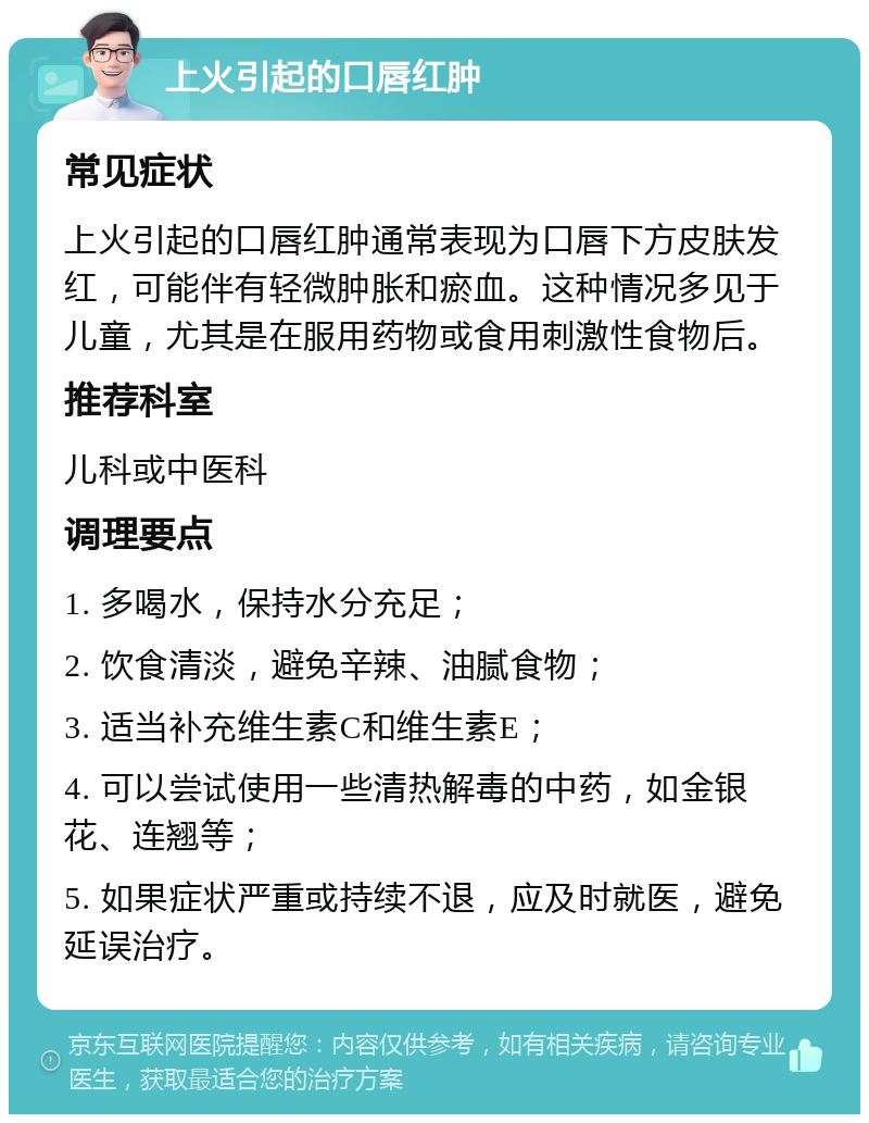 上火引起的口唇红肿 常见症状 上火引起的口唇红肿通常表现为口唇下方皮肤发红，可能伴有轻微肿胀和瘀血。这种情况多见于儿童，尤其是在服用药物或食用刺激性食物后。 推荐科室 儿科或中医科 调理要点 1. 多喝水，保持水分充足； 2. 饮食清淡，避免辛辣、油腻食物； 3. 适当补充维生素C和维生素E； 4. 可以尝试使用一些清热解毒的中药，如金银花、连翘等； 5. 如果症状严重或持续不退，应及时就医，避免延误治疗。