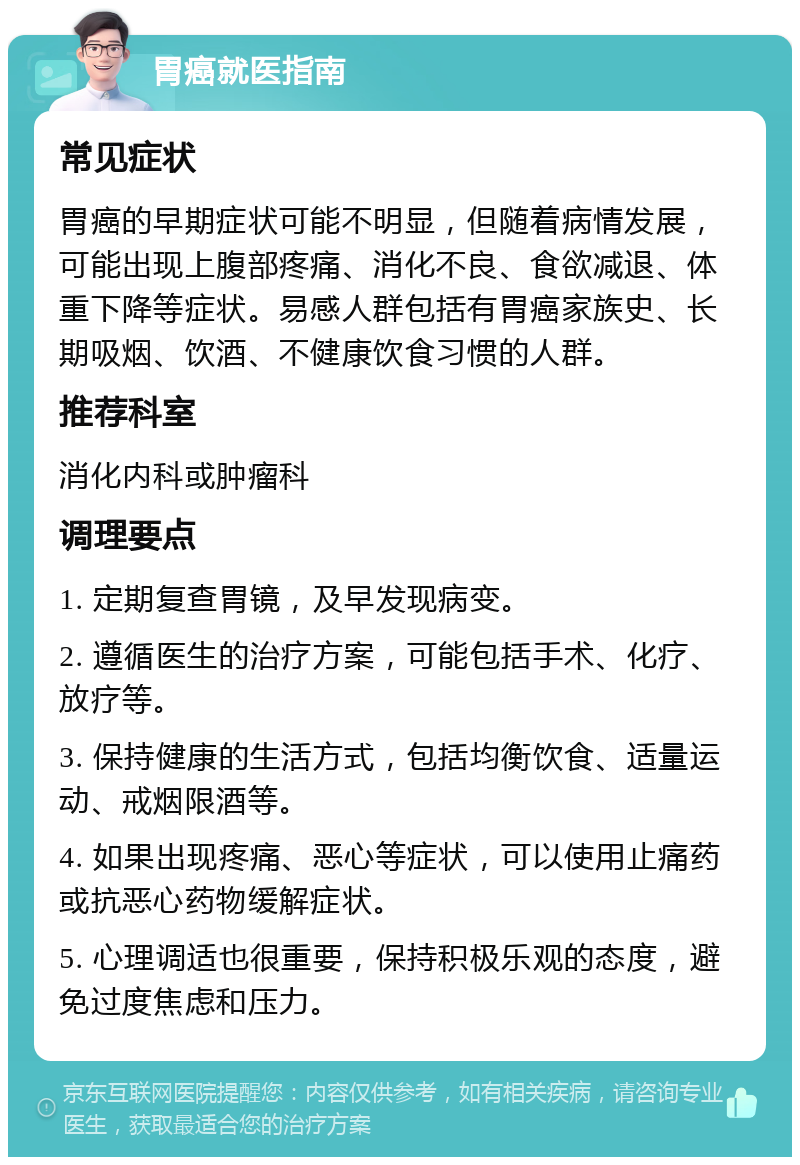 胃癌就医指南 常见症状 胃癌的早期症状可能不明显，但随着病情发展，可能出现上腹部疼痛、消化不良、食欲减退、体重下降等症状。易感人群包括有胃癌家族史、长期吸烟、饮酒、不健康饮食习惯的人群。 推荐科室 消化内科或肿瘤科 调理要点 1. 定期复查胃镜，及早发现病变。 2. 遵循医生的治疗方案，可能包括手术、化疗、放疗等。 3. 保持健康的生活方式，包括均衡饮食、适量运动、戒烟限酒等。 4. 如果出现疼痛、恶心等症状，可以使用止痛药或抗恶心药物缓解症状。 5. 心理调适也很重要，保持积极乐观的态度，避免过度焦虑和压力。