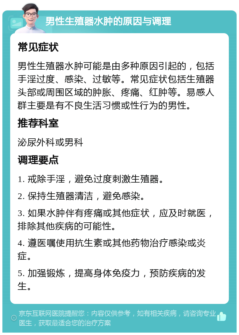 男性生殖器水肿的原因与调理 常见症状 男性生殖器水肿可能是由多种原因引起的，包括手淫过度、感染、过敏等。常见症状包括生殖器头部或周围区域的肿胀、疼痛、红肿等。易感人群主要是有不良生活习惯或性行为的男性。 推荐科室 泌尿外科或男科 调理要点 1. 戒除手淫，避免过度刺激生殖器。 2. 保持生殖器清洁，避免感染。 3. 如果水肿伴有疼痛或其他症状，应及时就医，排除其他疾病的可能性。 4. 遵医嘱使用抗生素或其他药物治疗感染或炎症。 5. 加强锻炼，提高身体免疫力，预防疾病的发生。