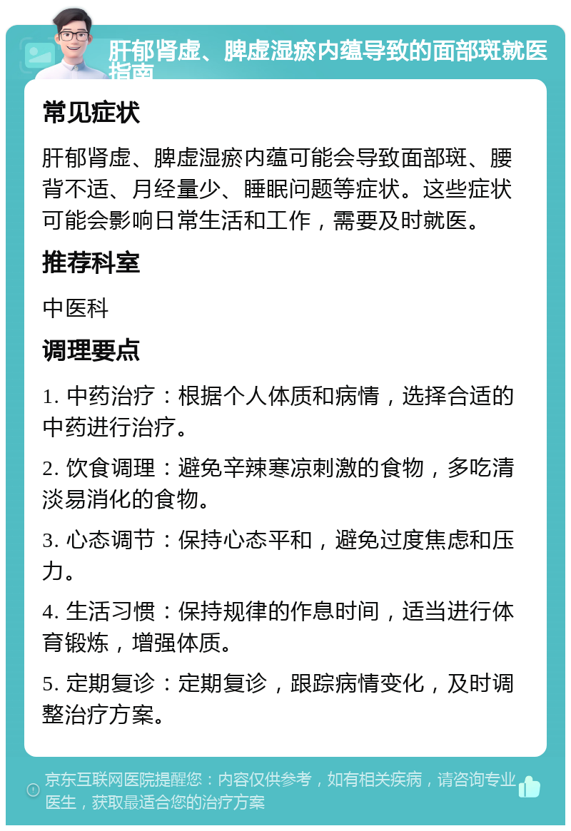 肝郁肾虚、脾虚湿瘀内蕴导致的面部斑就医指南 常见症状 肝郁肾虚、脾虚湿瘀内蕴可能会导致面部斑、腰背不适、月经量少、睡眠问题等症状。这些症状可能会影响日常生活和工作，需要及时就医。 推荐科室 中医科 调理要点 1. 中药治疗：根据个人体质和病情，选择合适的中药进行治疗。 2. 饮食调理：避免辛辣寒凉刺激的食物，多吃清淡易消化的食物。 3. 心态调节：保持心态平和，避免过度焦虑和压力。 4. 生活习惯：保持规律的作息时间，适当进行体育锻炼，增强体质。 5. 定期复诊：定期复诊，跟踪病情变化，及时调整治疗方案。