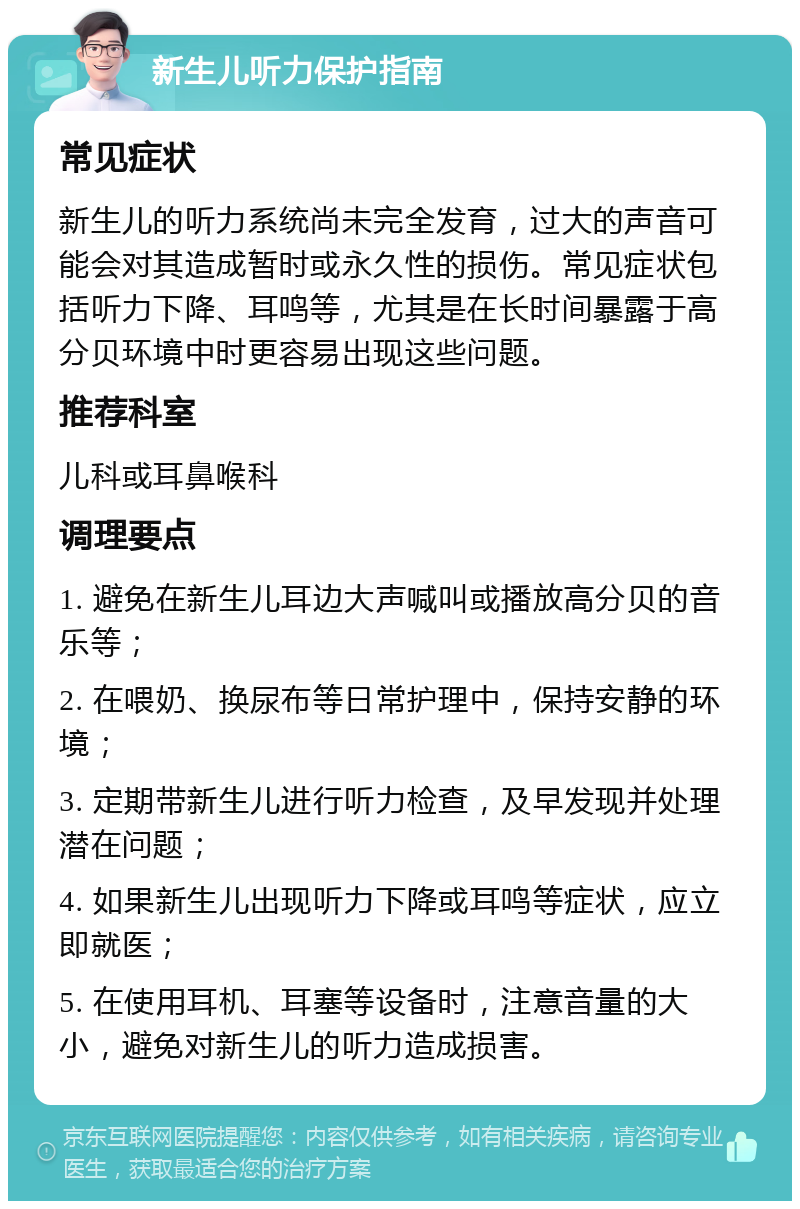 新生儿听力保护指南 常见症状 新生儿的听力系统尚未完全发育，过大的声音可能会对其造成暂时或永久性的损伤。常见症状包括听力下降、耳鸣等，尤其是在长时间暴露于高分贝环境中时更容易出现这些问题。 推荐科室 儿科或耳鼻喉科 调理要点 1. 避免在新生儿耳边大声喊叫或播放高分贝的音乐等； 2. 在喂奶、换尿布等日常护理中，保持安静的环境； 3. 定期带新生儿进行听力检查，及早发现并处理潜在问题； 4. 如果新生儿出现听力下降或耳鸣等症状，应立即就医； 5. 在使用耳机、耳塞等设备时，注意音量的大小，避免对新生儿的听力造成损害。