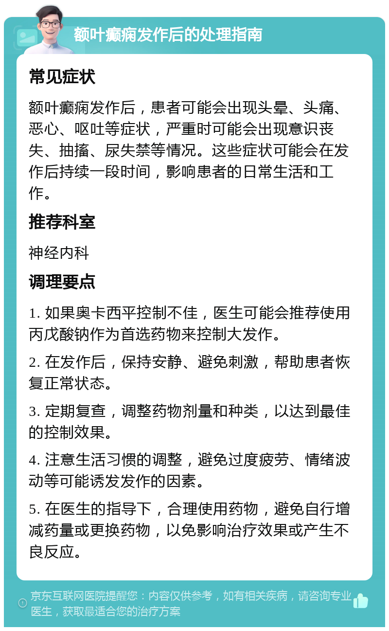 额叶癫痫发作后的处理指南 常见症状 额叶癫痫发作后，患者可能会出现头晕、头痛、恶心、呕吐等症状，严重时可能会出现意识丧失、抽搐、尿失禁等情况。这些症状可能会在发作后持续一段时间，影响患者的日常生活和工作。 推荐科室 神经内科 调理要点 1. 如果奥卡西平控制不佳，医生可能会推荐使用丙戊酸钠作为首选药物来控制大发作。 2. 在发作后，保持安静、避免刺激，帮助患者恢复正常状态。 3. 定期复查，调整药物剂量和种类，以达到最佳的控制效果。 4. 注意生活习惯的调整，避免过度疲劳、情绪波动等可能诱发发作的因素。 5. 在医生的指导下，合理使用药物，避免自行增减药量或更换药物，以免影响治疗效果或产生不良反应。