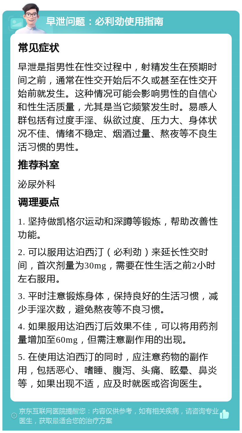 早泄问题：必利劲使用指南 常见症状 早泄是指男性在性交过程中，射精发生在预期时间之前，通常在性交开始后不久或甚至在性交开始前就发生。这种情况可能会影响男性的自信心和性生活质量，尤其是当它频繁发生时。易感人群包括有过度手淫、纵欲过度、压力大、身体状况不佳、情绪不稳定、烟酒过量、熬夜等不良生活习惯的男性。 推荐科室 泌尿外科 调理要点 1. 坚持做凯格尔运动和深蹲等锻炼，帮助改善性功能。 2. 可以服用达泊西汀（必利劲）来延长性交时间，首次剂量为30mg，需要在性生活之前2小时左右服用。 3. 平时注意锻炼身体，保持良好的生活习惯，减少手淫次数，避免熬夜等不良习惯。 4. 如果服用达泊西汀后效果不佳，可以将用药剂量增加至60mg，但需注意副作用的出现。 5. 在使用达泊西汀的同时，应注意药物的副作用，包括恶心、嗜睡、腹泻、头痛、眩晕、鼻炎等，如果出现不适，应及时就医或咨询医生。