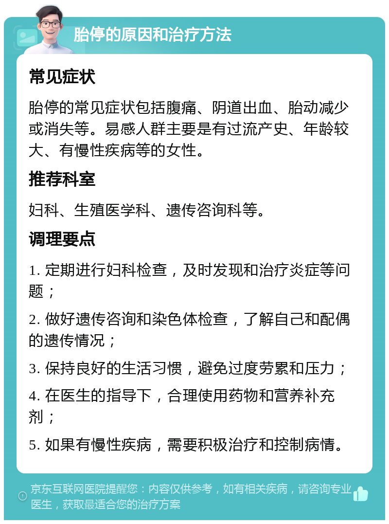 胎停的原因和治疗方法 常见症状 胎停的常见症状包括腹痛、阴道出血、胎动减少或消失等。易感人群主要是有过流产史、年龄较大、有慢性疾病等的女性。 推荐科室 妇科、生殖医学科、遗传咨询科等。 调理要点 1. 定期进行妇科检查，及时发现和治疗炎症等问题； 2. 做好遗传咨询和染色体检查，了解自己和配偶的遗传情况； 3. 保持良好的生活习惯，避免过度劳累和压力； 4. 在医生的指导下，合理使用药物和营养补充剂； 5. 如果有慢性疾病，需要积极治疗和控制病情。