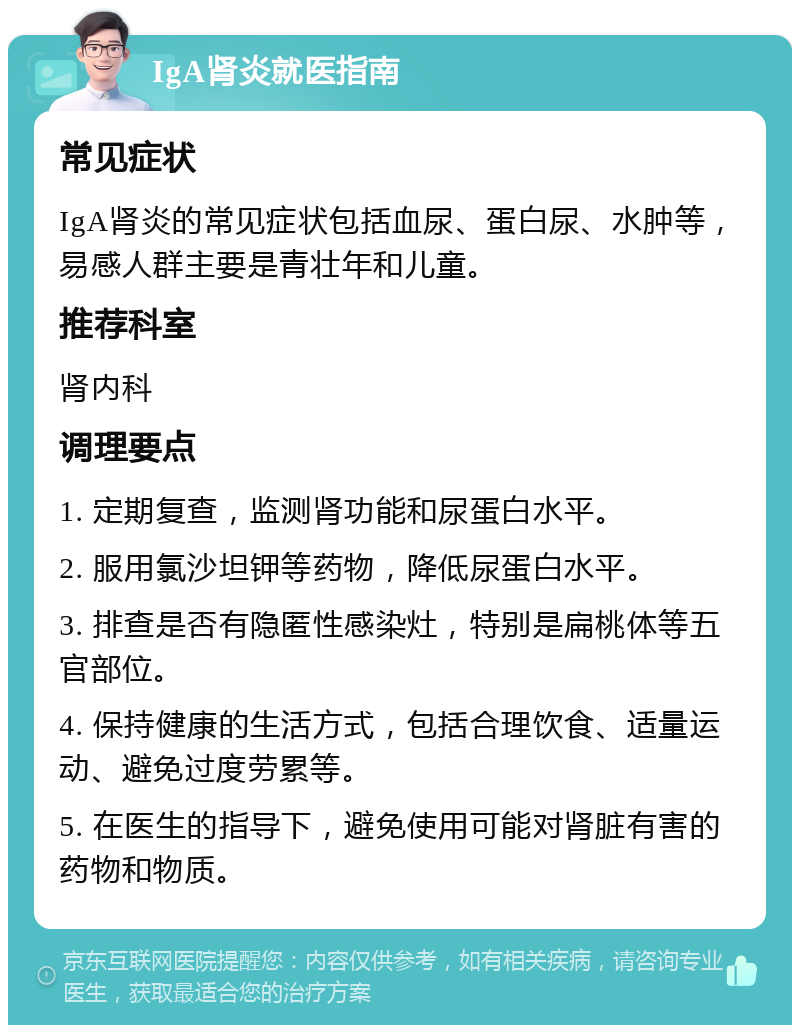 IgA肾炎就医指南 常见症状 IgA肾炎的常见症状包括血尿、蛋白尿、水肿等，易感人群主要是青壮年和儿童。 推荐科室 肾内科 调理要点 1. 定期复查，监测肾功能和尿蛋白水平。 2. 服用氯沙坦钾等药物，降低尿蛋白水平。 3. 排查是否有隐匿性感染灶，特别是扁桃体等五官部位。 4. 保持健康的生活方式，包括合理饮食、适量运动、避免过度劳累等。 5. 在医生的指导下，避免使用可能对肾脏有害的药物和物质。