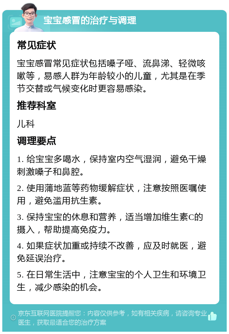 宝宝感冒的治疗与调理 常见症状 宝宝感冒常见症状包括嗓子哑、流鼻涕、轻微咳嗽等，易感人群为年龄较小的儿童，尤其是在季节交替或气候变化时更容易感染。 推荐科室 儿科 调理要点 1. 给宝宝多喝水，保持室内空气湿润，避免干燥刺激嗓子和鼻腔。 2. 使用蒲地蓝等药物缓解症状，注意按照医嘱使用，避免滥用抗生素。 3. 保持宝宝的休息和营养，适当增加维生素C的摄入，帮助提高免疫力。 4. 如果症状加重或持续不改善，应及时就医，避免延误治疗。 5. 在日常生活中，注意宝宝的个人卫生和环境卫生，减少感染的机会。