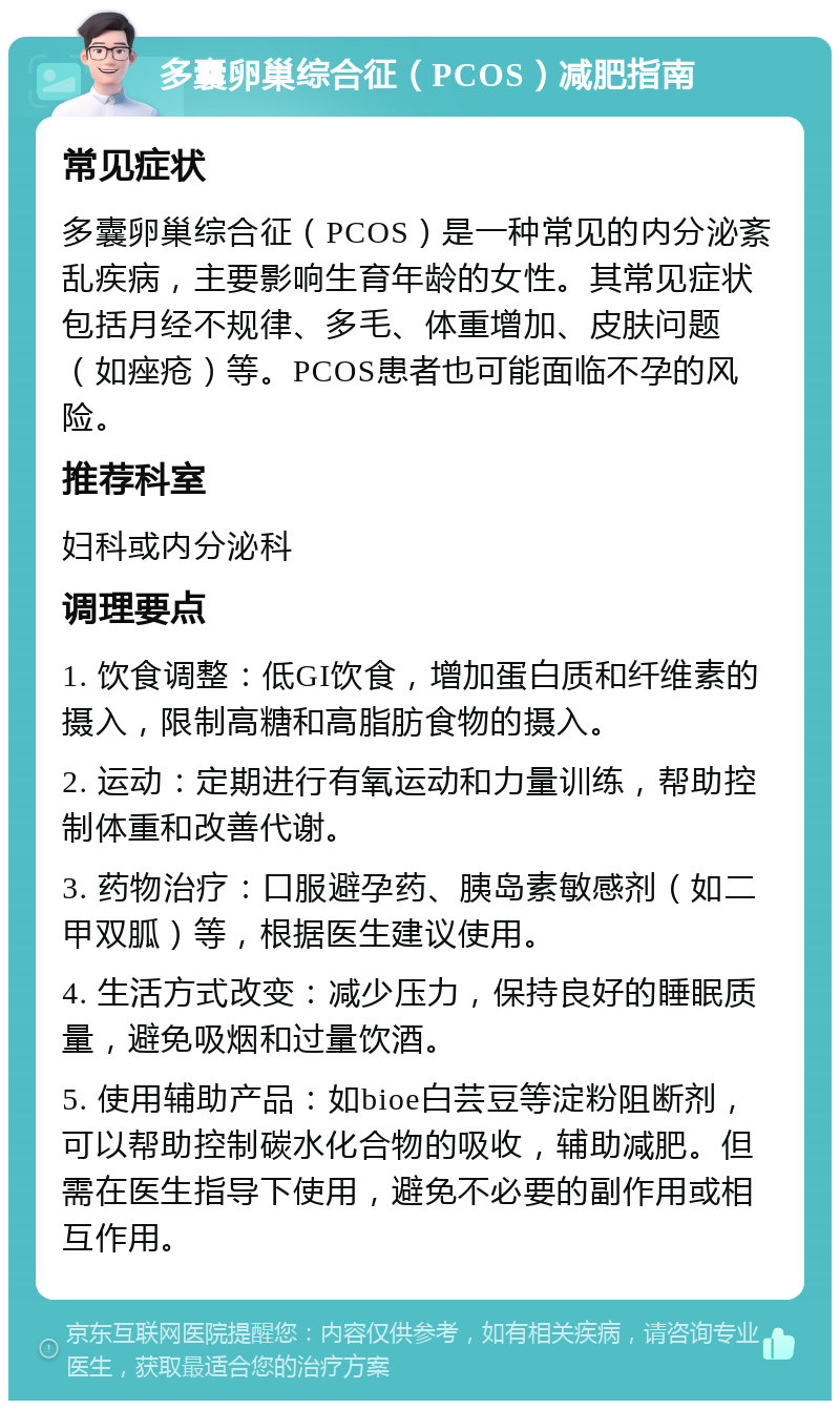 多囊卵巢综合征（PCOS）减肥指南 常见症状 多囊卵巢综合征（PCOS）是一种常见的内分泌紊乱疾病，主要影响生育年龄的女性。其常见症状包括月经不规律、多毛、体重增加、皮肤问题（如痤疮）等。PCOS患者也可能面临不孕的风险。 推荐科室 妇科或内分泌科 调理要点 1. 饮食调整：低GI饮食，增加蛋白质和纤维素的摄入，限制高糖和高脂肪食物的摄入。 2. 运动：定期进行有氧运动和力量训练，帮助控制体重和改善代谢。 3. 药物治疗：口服避孕药、胰岛素敏感剂（如二甲双胍）等，根据医生建议使用。 4. 生活方式改变：减少压力，保持良好的睡眠质量，避免吸烟和过量饮酒。 5. 使用辅助产品：如bioe白芸豆等淀粉阻断剂，可以帮助控制碳水化合物的吸收，辅助减肥。但需在医生指导下使用，避免不必要的副作用或相互作用。