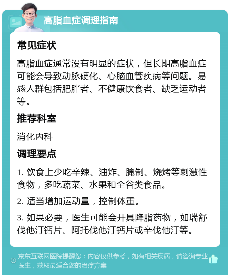 高脂血症调理指南 常见症状 高脂血症通常没有明显的症状，但长期高脂血症可能会导致动脉硬化、心脑血管疾病等问题。易感人群包括肥胖者、不健康饮食者、缺乏运动者等。 推荐科室 消化内科 调理要点 1. 饮食上少吃辛辣、油炸、腌制、烧烤等刺激性食物，多吃蔬菜、水果和全谷类食品。 2. 适当增加运动量，控制体重。 3. 如果必要，医生可能会开具降脂药物，如瑞舒伐他汀钙片、阿托伐他汀钙片或辛伐他汀等。