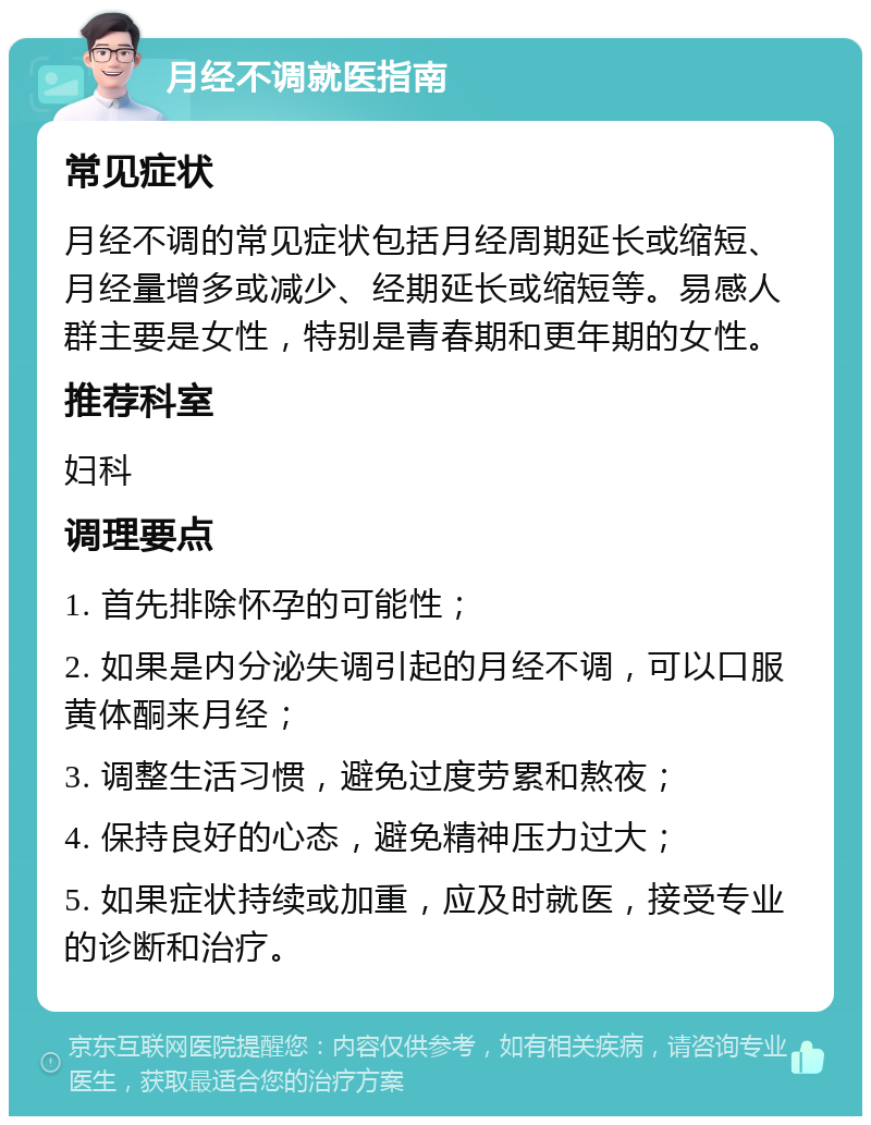 月经不调就医指南 常见症状 月经不调的常见症状包括月经周期延长或缩短、月经量增多或减少、经期延长或缩短等。易感人群主要是女性，特别是青春期和更年期的女性。 推荐科室 妇科 调理要点 1. 首先排除怀孕的可能性； 2. 如果是内分泌失调引起的月经不调，可以口服黄体酮来月经； 3. 调整生活习惯，避免过度劳累和熬夜； 4. 保持良好的心态，避免精神压力过大； 5. 如果症状持续或加重，应及时就医，接受专业的诊断和治疗。