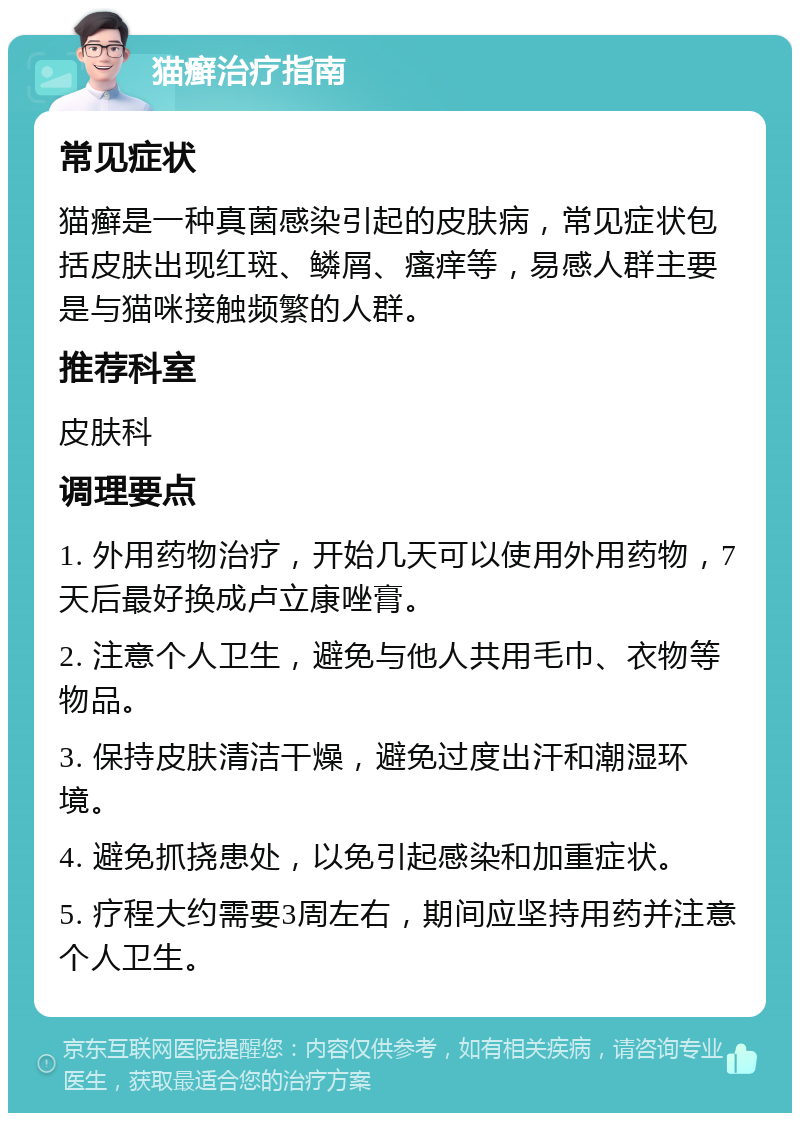 猫癣治疗指南 常见症状 猫癣是一种真菌感染引起的皮肤病，常见症状包括皮肤出现红斑、鳞屑、瘙痒等，易感人群主要是与猫咪接触频繁的人群。 推荐科室 皮肤科 调理要点 1. 外用药物治疗，开始几天可以使用外用药物，7天后最好换成卢立康唑膏。 2. 注意个人卫生，避免与他人共用毛巾、衣物等物品。 3. 保持皮肤清洁干燥，避免过度出汗和潮湿环境。 4. 避免抓挠患处，以免引起感染和加重症状。 5. 疗程大约需要3周左右，期间应坚持用药并注意个人卫生。