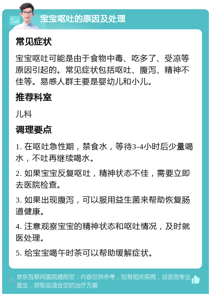 宝宝呕吐的原因及处理 常见症状 宝宝呕吐可能是由于食物中毒、吃多了、受凉等原因引起的。常见症状包括呕吐、腹泻、精神不佳等。易感人群主要是婴幼儿和小儿。 推荐科室 儿科 调理要点 1. 在呕吐急性期，禁食水，等待3-4小时后少量喝水，不吐再继续喝水。 2. 如果宝宝反复呕吐，精神状态不佳，需要立即去医院检查。 3. 如果出现腹泻，可以服用益生菌来帮助恢复肠道健康。 4. 注意观察宝宝的精神状态和呕吐情况，及时就医处理。 5. 给宝宝喝午时茶可以帮助缓解症状。