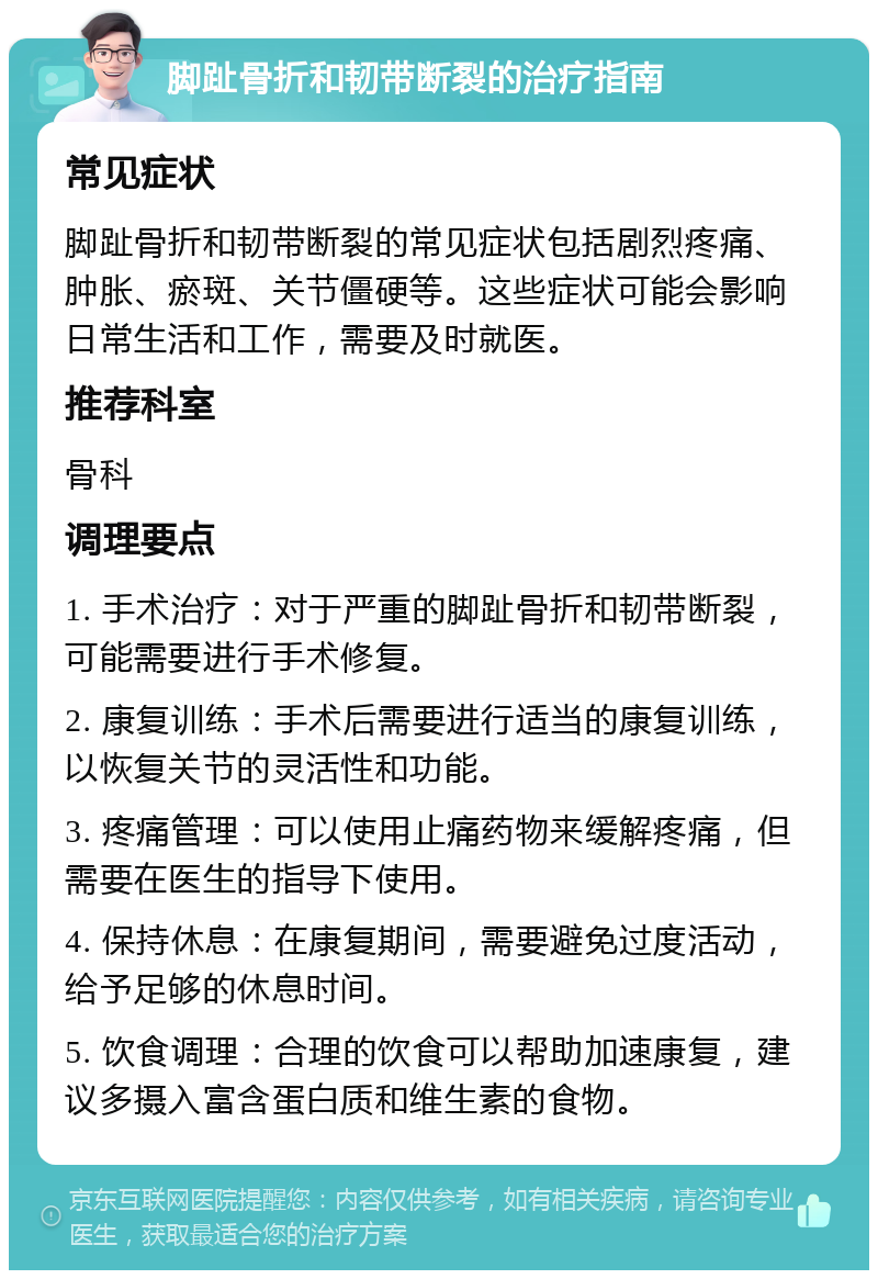 脚趾骨折和韧带断裂的治疗指南 常见症状 脚趾骨折和韧带断裂的常见症状包括剧烈疼痛、肿胀、瘀斑、关节僵硬等。这些症状可能会影响日常生活和工作，需要及时就医。 推荐科室 骨科 调理要点 1. 手术治疗：对于严重的脚趾骨折和韧带断裂，可能需要进行手术修复。 2. 康复训练：手术后需要进行适当的康复训练，以恢复关节的灵活性和功能。 3. 疼痛管理：可以使用止痛药物来缓解疼痛，但需要在医生的指导下使用。 4. 保持休息：在康复期间，需要避免过度活动，给予足够的休息时间。 5. 饮食调理：合理的饮食可以帮助加速康复，建议多摄入富含蛋白质和维生素的食物。