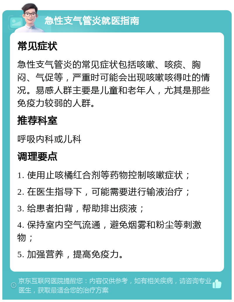 急性支气管炎就医指南 常见症状 急性支气管炎的常见症状包括咳嗽、咳痰、胸闷、气促等，严重时可能会出现咳嗽咳得吐的情况。易感人群主要是儿童和老年人，尤其是那些免疫力较弱的人群。 推荐科室 呼吸内科或儿科 调理要点 1. 使用止咳橘红合剂等药物控制咳嗽症状； 2. 在医生指导下，可能需要进行输液治疗； 3. 给患者拍背，帮助排出痰液； 4. 保持室内空气流通，避免烟雾和粉尘等刺激物； 5. 加强营养，提高免疫力。