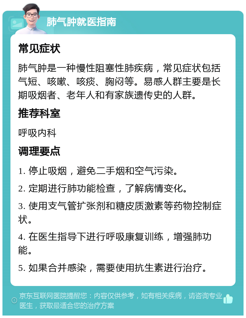 肺气肿就医指南 常见症状 肺气肿是一种慢性阻塞性肺疾病，常见症状包括气短、咳嗽、咳痰、胸闷等。易感人群主要是长期吸烟者、老年人和有家族遗传史的人群。 推荐科室 呼吸内科 调理要点 1. 停止吸烟，避免二手烟和空气污染。 2. 定期进行肺功能检查，了解病情变化。 3. 使用支气管扩张剂和糖皮质激素等药物控制症状。 4. 在医生指导下进行呼吸康复训练，增强肺功能。 5. 如果合并感染，需要使用抗生素进行治疗。