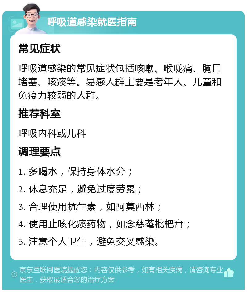 呼吸道感染就医指南 常见症状 呼吸道感染的常见症状包括咳嗽、喉咙痛、胸口堵塞、咳痰等。易感人群主要是老年人、儿童和免疫力较弱的人群。 推荐科室 呼吸内科或儿科 调理要点 1. 多喝水，保持身体水分； 2. 休息充足，避免过度劳累； 3. 合理使用抗生素，如阿莫西林； 4. 使用止咳化痰药物，如念慈菴枇杷膏； 5. 注意个人卫生，避免交叉感染。