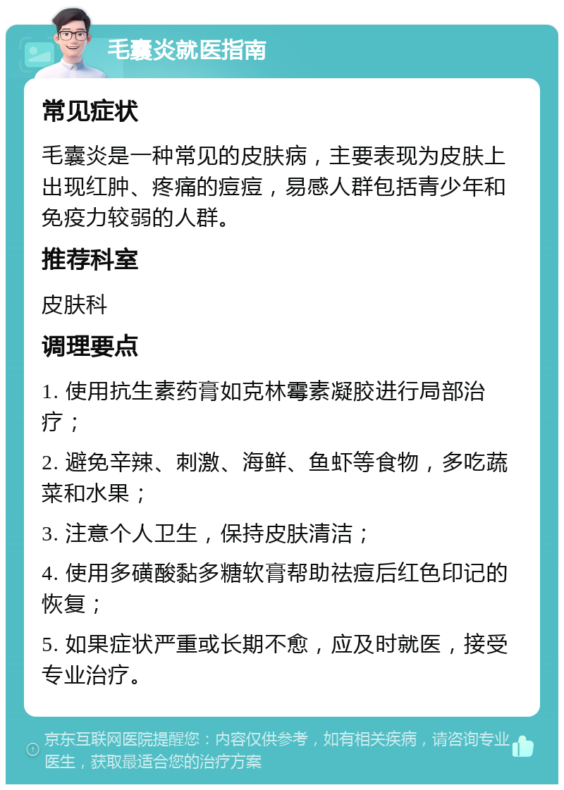 毛囊炎就医指南 常见症状 毛囊炎是一种常见的皮肤病，主要表现为皮肤上出现红肿、疼痛的痘痘，易感人群包括青少年和免疫力较弱的人群。 推荐科室 皮肤科 调理要点 1. 使用抗生素药膏如克林霉素凝胶进行局部治疗； 2. 避免辛辣、刺激、海鲜、鱼虾等食物，多吃蔬菜和水果； 3. 注意个人卫生，保持皮肤清洁； 4. 使用多磺酸黏多糖软膏帮助祛痘后红色印记的恢复； 5. 如果症状严重或长期不愈，应及时就医，接受专业治疗。